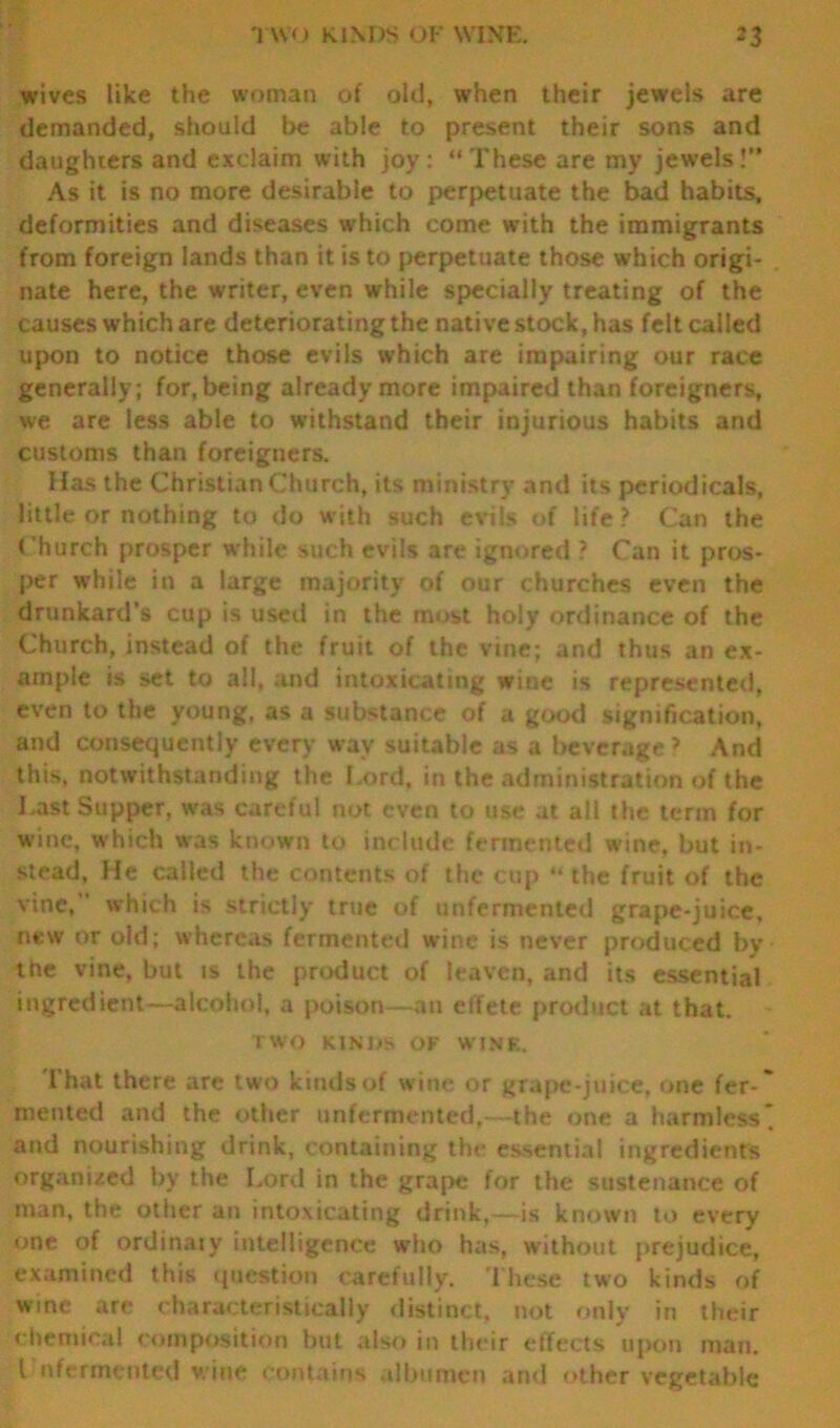wives like the woman of old, when their jewels are demanded, should be able to present their sons and daughters and exclaim with joy: “These are my jewels!” As it is no more desirable to perpetuate the bad habits, deformities and diseases which come with the immigrants from foreign lands than it is to perpetuate those which origi- nate here, the writer, even while specially treating of the causes which are deteriorating the native stock, has felt called upon to notice those evils which are impairing our race generally; for, being already more impaired than foreigners, we are less able to withstand their injurious habits and customs than foreigners. Has the Christian Church, its ministry and its periodicals, little or nothing to do with such evils of life ? Can the Church prosper while such evils are ignored ? Can it pros- per while in a large majority of our churches even the drunkard’s cup is used in the most holy ordinance of the Church, instead of the fruit of the vine; and thus an ex- ample is set to all, and intoxicating wine is represented, even to the young, as a substance of a good signification, and consequently every wav suitable as a beverage’ And this, notwithstanding the Lord, in the administration of the Last Supper, was careful not even to use at all the term for wine, which was known to include fermented wine, but in- stead, He called the contents of the cup *• the fruit of the vine, which is strictly true of unfermented grape-juice, new or old; whereas fermented wine is never produced by the vine, but is the product of leaven, and its essential ingredient—alcohol, a poison—an effete product at that. TWO KIN 1 IS OF WINE. That there are two kinds of wine or grape-juice, one fer * mented and the other unfermented,—the one a harmless* and nourishing drink, containing the essential ingredients organized by the Lord in the grape for the sustenance of man, the other an intoxicating drink,—is known to every one of ordinary intelligence who has, without prejudice, examined this question carefully. These two kinds of wine are characteristically distinct, not only in their chemical composition but also in their effects upon man. I nfermented wine contains albumen and other vegetable