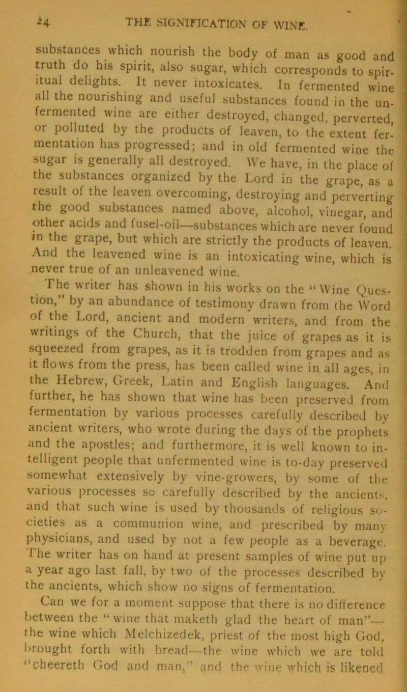 *4 THE SIGNIFICATION OF WINE. substances which nourish the body of man as good and truth do his spirit, also sugar, which corresponds to spir- itual delights. It never intoxicates. In fermented wine all the nourishing and useful substances found in the un- fermented wine are either destroyed, changed, perverted, or polluted by the products of leaven, to the extent fer- mentation has progressed; and in old fermented wine the sugar is generally all destroyed. We have, in the place of the substances organized by the Lord in the grape, as a result of the leaven overcoming, destroying and perverting the good substances named above, alcohol, vinegar, and other acids and fusel-oil—substances which are never found in the grape, but which are strictly the products of leaven. And the leavened wine is an intoxicating wine, which is never true of an unleavened wine. The writer has shown in his works on the “Wine Ques- tion,” by an abundance of testimony drawn from the Word of the Lord, ancient and modern writers, and from the writings of the Church, that the juice of grapes as it is squeezed from grapes, as it is trodden from grapes and as it flows from the press, has been called wine in all ages, in the Hebrew, Greek, Latin and English languages. And further, he has shown that wine has been preserved from fermentation by various processes carefully described by ancient writers, who wrote during the days of the prophets and the apostles; and furthermore, it is well known to in- telligent people that unfermented wine is to-day preserved somewhat extensively by vine-growers, by some of the various processes so carefully described by the ancients, and that such wine is used by thousands of religious so- cieties as a communion wine, and prescribed by many physicians, and used by not a few people as a beverage. 1 he writer has on hand at present samples of wine put up a year ago last fall, by two ot the processes described by the ancients, which show no signs of fermentation. Can we for a moment suppose that there is no difference between the “ wine that maketh glad the heart of man”— the wine which Melchizedek, priest of the most high God, brought forth with bread—the wine which we are told '‘cheereth God and man, and the wine which is likened