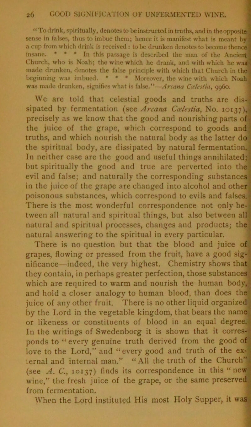 “To drink, spiritually, denotes to lie instructed in truths, and in the opposite sense in falses, thus to imbue them; hence it is manifest what is meant by ? a cup from which drink is received : to lie drunken denotes to become thence 1 insane. * * * In this passage is described the man of the Ancient Church, who is Noah; the wine which he drank, and with which he was v made drunken, denotes the false principle with which that Church in the . beginning was imbued. » * * Moreover, the wine with which Noah was made drunken, signifies what is false.”—Arcana C<rlestia, 9960. We are told that celestial goods and truths are dis-i: sipated by fermentation (see Arcana Caelestia, No. 10137), precisely as we know that the good and nourishing parts of the juice of the grape, which correspond to goods and truths, and which nourish the natural body as the latter do the spiritual body, are dissipated by natural fermentation. - In neither case are the good and useful things annihilated; but spiritually the good and true are perverted into the evil and false; and naturally the corresponding substances in the juice of the grape are changed into alcohol and other poisonous substances, which correspond to evils and falses. There is the most wonderful correspondence not only be- tween all natural and spiritual things, but also between all natural and spiritual processes, changes and products; the natural answering to the spiritual in every particular. There is no question but that the blood and juice of grapes, flowing or pressed from the fruit, have a good sig- nificance—indeed, the very highest. Chemistry shows that they contain, in perhaps greater perfection, those substances which are required to warm and nourish the human body, and hold a closer analogy to human blood, than does the juice of any other fruit. There is no other liquid organized by the Lord in the vegetable kingdom, that bears the name or likeness or constituents of blood in an equal degree. In the writings of Swedenborg it is shown that it corres- ponds to “ every genuine truth derived from the good of love to the Lord,” and “every good and truth of the ex- ternal and internal man.’’ “All the truth of the Church”| (see A. C., 10137) finds its correspondence in this “new wine,” the fresh juice of the grape, or the same preserved from fermentation. When the Lord instituted His most Holy Supper, it was