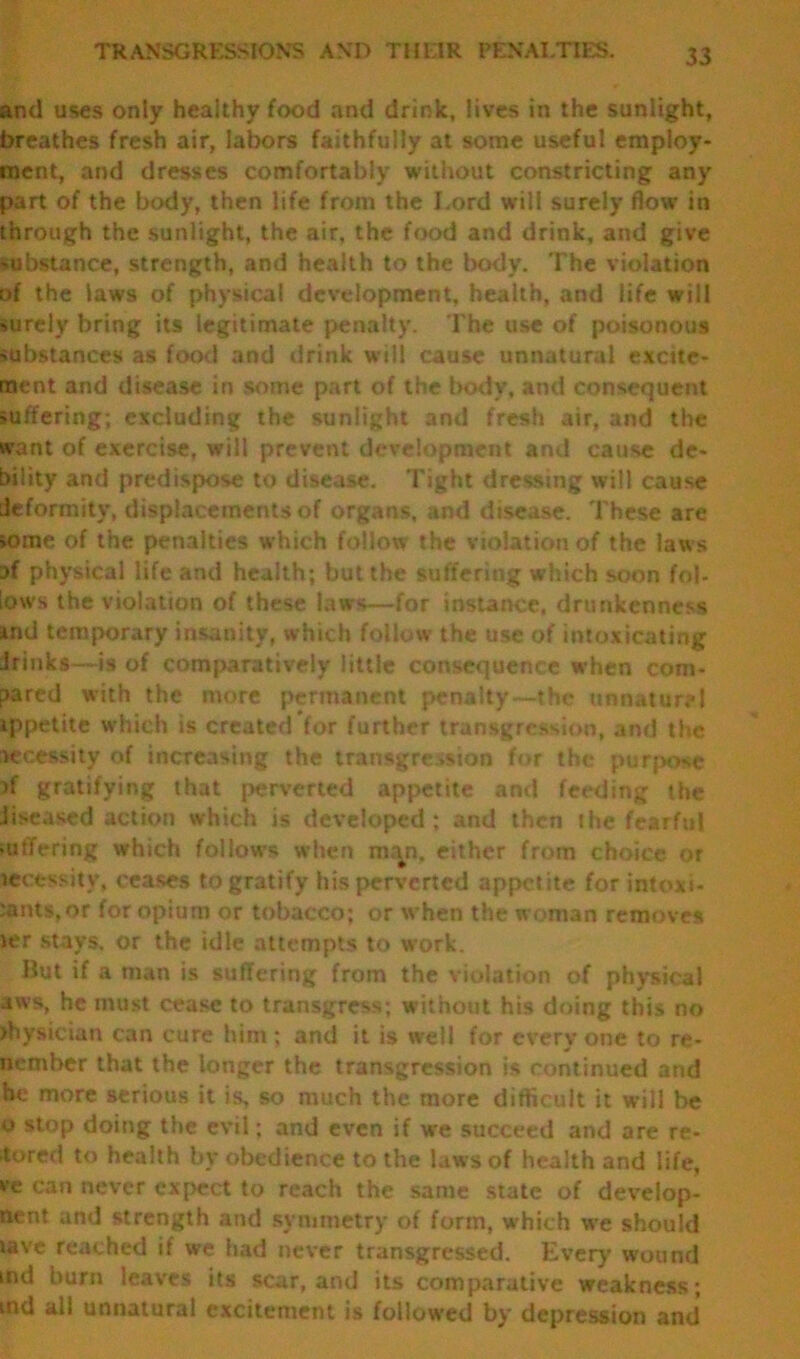 and uses only healthy food and drink, lives in the sunlight, breathes fresh air, labors faithfully at some useful employ- ment, and dresses comfortably without constricting any part of the body, then life from the I.ord will surely flow in through the sunlight, the air, the food and drink, and give -ubstance, strength, and health to the body. The violation of the laws of physical development, health, and life will surely bring its legitimate penalty. The use of poisonous substances as food and drink will cause unnatural exctte- ment and disease in some part of the body, and consequent suffering; excluding the sunlight and fresh air, and the want of exercise, will prevent development and cause de- bility and predispose to disease. 1'ight dressing will cause deformity, displacements of organs, and disease. These are >ome of the penalties which follow the violation of the laws af physical life and health; but the suffering which soon fob lows the violation of these laws—for instance, drunkenness md temporary insanity, which follow the use of intoxicating drinks—is of comparatively little consequence when com- pared with the more permanent penalty—the unnatural ippetite which is created*for further transgression, and the necessity of increasing the transgression for the purpose }f gratifying that perverted appetite and feeding the Jiseased action which is developed ; and then the fearful mtTering which follows when man, either from choice or tecessitv, ceases to gratify his perverted appetite for intoxi- cants, or for opium or tobacco; or when the woman removes ter stays, or the idle attempts to work. Hut if a man is suffering from the violation of physical aws, he must cease to transgress; without his doing this no >hys»cian can cure him; and it is well for everyone to re- nember that the longer the transgression is continued and he more serious it is, so much the more difficult it will be o stop doing the evil; and even if we succeed and are re- ■tored to health by obedience to the laws of health and life, ve can never expect to reach the same state of develop- ftent and strength and symmetry of form, which we should lave reached if we had never transgressed. Ever)’ wound ind burn leaves its scar, and its comparative weakness; tnd all unnatural excitement is followed by depression and