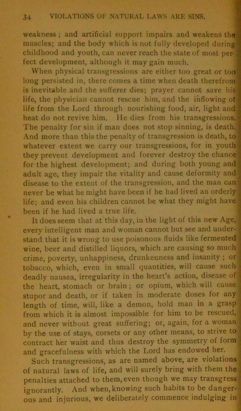 weakness; and artificial support impairs and weakens the muscles; and the body which is not fully developed during] childhood and youth, can never reach the state of most per-1 feet development, although it may gain much. When physical transgressions are either too great or too 1 long persisted in, there comes a time when death therefrom 1 is inevitable and the sufferer dies; prayer cannot save hisf life, the physician cannot rescue him, and the inflowing of I life from the Lord through nourishing food, air, light and | heat do not revive him. He dies from his transgressions. The penalty for sin if man does not stop sinning, is death. | And more than this the penalty of transgression is death, to | whatever extent we carry our transgressions, for in youth| they prevent development and forever destroy the chance J for the highest development; and during both young and J adult age, they impair the vitality and cause deformity and ■ disease to the extent of the transgression, and the man can! never be what he might have been if he had lived an orderly A life; and even his children cannot be what they might have f been if he had lived a true life. It does seem that at this day, in the light of this new Age, j every intelligent man and woman cannot but see and under- i stand that it is wrong to use poisonous fluids like fermented j wine, beer and distilled liquors, which are causing so much | crime, poverty, unhappiness, drunkenness and insanity ; or \ tobacco, which, even in small quantities, will cause such j deadly nausea, irregularity in the heart’s action, disease of I the heart, stomach or brain ; or opium, which will cause J stupor and death, or if taken in moderate doses for any j length of time, will, like a demon, hold man in a grasp from which it is almost impossible for him to be rescued, j and never without great suffering; or, again, for a woman j by the use of stays, corsets or any other means, to strive to j contract her waist and thus destroy the symmetry of form! and gracefulness with which the Lord has endowed her. Such transgressions, as are named above, are violations j of natural laws of life, and will surely bring with them the ; penalties attached to them, even though we may transgress j ignorantly. And when,knowing such habits to be danger- ous and injurious, we deliberately commence indulging in .]