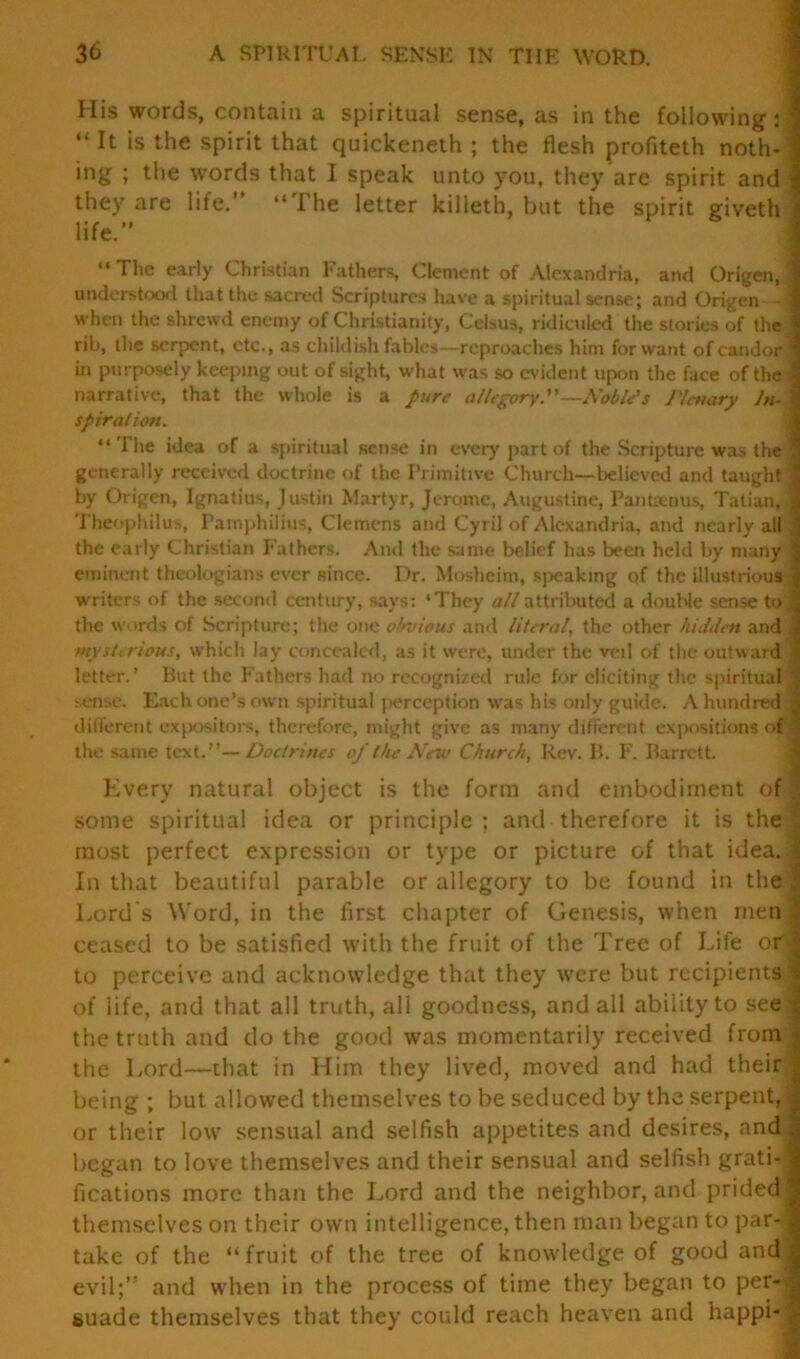 His words, contain a spiritual sense, as in the following: ; “ It is the spirit that quickeneth ; the flesh profiteth noth- ; ing ; the words that I speak unto you, they are spirit and \ they are life.” “The letter killeth, but the spirit giveth life.” “ The early Christian Fathers, Clement of Alexandria, and Origen, 1 understood that the sacred Scriptures have a spiritual sense; and Origen- - I when the shrewd enemy of Christianity, Celsus, ridiculed the stories of the rib, the serpent, etc., as childish fables—reproaches him forward of candor! in purposely keeping out of sight, what was so evident upon the face of the I narrative, that the whole is a pure allegory.”—Noble's Plenary In- i spiral ion. “The idea of a spiritual sense in every part of the Scripture was the generally received doctrine of the Primitive Church—believed and taught j by Origen, Ignatius, Justin Martyr, Jerome, Augustine, Pantanus, Tatian, ] Theophilus, Pamphilius, Clemens and Cyril of Alexandria, and nearly all the early Christian Fathers. And the same belief has been held by many | eminent theologians ever since. Dr. Mosheim, speaking of the illustrious | writers of the second century, says: ‘They all attributed a double sense to ,1 the words of Scripture; the one obvious and literal, the other hidden and j mysterious, which lay concealed, as it were, under the veil of the outward 1 letter.’ But the Fathers had no recognized rule for eliciting the spiritual ; sense. Each one’s own spiritual jterception was his only guide. A hundred 1 different expositors, therefore, might give as many different expositions of the same text.”—Doctrines of the New Church, Rev. B. F. Barrett. Every natural object is the form and embodiment off some spiritual idea or principle; and therefore it is the! most perfect expression or type or picture of that idea.l In that beautiful parable or allegory to be found in the Lord's Word, in the first chapter of Genesis, when men | ceased to be satisfied with the fruit of the Tree of Life or | to perceive and acknowledge that they were but recipients | of life, and that all truth, ali goodness, and all ability to see J the truth and do the good was momentarily received from! the Lord—that in Him they lived, moved and had their ,, being ; but allowed themselves to be seduced by the serpent, I or their low sensual and selfish appetites and desires, and began to love themselves and their sensual and selfish grati- fications more than the Lord and the neighbor, and prided] themselves on their own intelligence, then man began to par- , take of the “fruit of the tree of knowledge of good and; evil;” and when in the process of time they began to per- ^ suade themselves that they could reach heaven and happi- :