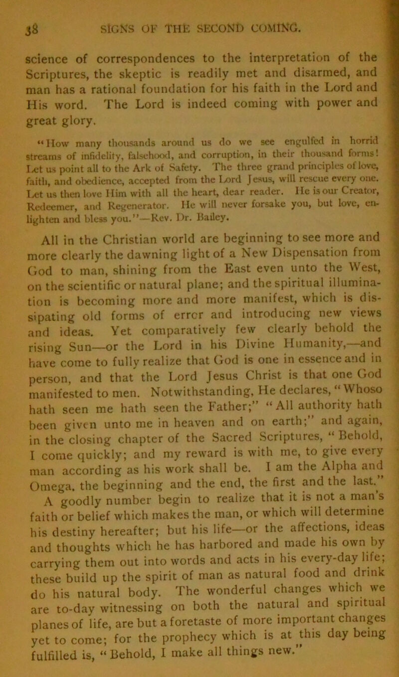 jg SIGNS OF THE SECOND COMING. science of correspondences to the interpretation of the Scriptures, the skeptic is readily met and disarmed, and man has a rational foundation for his faith in the Lord and His word. The Lord is indeed coming with power and great glory. “ How many thousands around us do we see engulfed in horrid streams of infidelity, falsehood, and corruption, in their thousand forms! Let us point all to the Ark of Safety. The three grand principles of love, faith, and obedience, accepted from the I>ord Jesus, will rescue every one. Let us then love Him with all the heart, dear reader. He is our Creator, Redeemer, and Regenerator. He will never forsake you, but love, en- lighten and bless you.”—Rev. I)r. Bailey. All in the Christian world are beginning to see more and more clearly the dawning light of a New Dispensation from God to man, shining from the East even unto the West, on the scientific or natural plane; and the spiritual illumina- tion is becoming more and more manifest, which is dis- sipating old forms of error and introducing new views and ideas. Yet comparatively few clearly behold the rising Sun—or the Lord in his Divine Humanity,—and have come to fully realize that God is one in essence and in person, and that the Lord Jesus Christ is that one God manifested to men. Notwithstanding. He declares, Whoso hath seen me hath seen the Father;” “All authority hath been given unto me in heaven and on earth;” and again, in the closing chapter of the Sacred Scriptures, “ Behold, I come quickly; and my reward is with me, to give every man according as his wfork shall be. I am the Alpha and Omega, the beginning and the end, the first and the lasb A goodly number begin to realize that it is not a man s faith or belief which makes the man, or which will determine his destiny hereafter; but his life—or the affections, ideas and thoughts which he has harbored and made his own by carrying them out into words and acts in his every-day life; these build up the spirit of man as natural food and drink do his natural body. The wonderful changes which we are to-day witnessing on both the natural and spiritual planes of life, are but a foretaste of more important changes yet to come; for the prophecy which is at this day being fulfilled is, “Behold, I make all things new.”