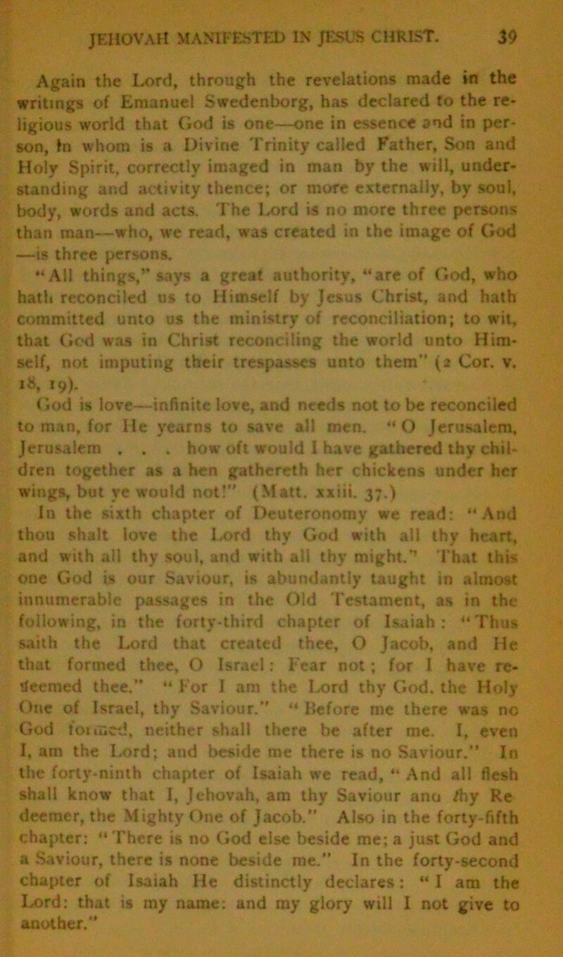 Again the Lord, through the revelations made in the writings of Emanuel Swedenborg, has declared to the re- ligious world that God is one—one in essence and in per- son, In whom is a Divine Trinity called Father, Son and Holy Spirit, correctly imaged in man by the will, under- standing and activity thence; or more externally, by soul, body, words and acts. The Lord is no more three persons than man—who, we read, was created in the image of God —is three persons. “All things,’’says a great authority, “are of God, who hath reconciled us to Himself by Jesus Christ, and hath committed unto us the ministry of reconciliation; to wit, that God was in Christ reconciling the world unto Him- self, not imputing their trespasses unto them (2 Cor. v. 18, 19). God is love—infinite love, and needs not to be reconciled to man, for He yearns to save all men. “O Jerusalem, Jerusalem . . . how oft would I have gathered thy chil- dren together as a hen gathcreth her chickens under her wings, but ye would not! (Matt, xxiii. 37.) In the sixth chapter of Deuteronomy we read: “And thou shalt love the Lord thy God with all thy heart, and with all thy soul, and with all thy might.’’ That this one God is our Saviour, is abundantly taught in almost innumerable passages in the Old Testament, as in the following, in the. forty-third chapter of Isaiah: “Thus saith the Lord that created thee, O Jacob, and He that formed thee, O Israel: Fear not; for 1 have re- deemed thee.” “ For I am the Lord thy God. the Holy One of Israel, thy Saviour.” “ Before me there was no God tot feed, neither shall there be after me. I, even I, am the Lord; and beside me there is no Saviour.” In the forty-ninth chapter of Isaiah we read, “ And all flesh shall know that I, Jehovah, am thy Saviour anu /hy Re deemer, the Mighty One of Jacob.” Also in the forty-fifth chapter: “ There is no God else beside me: a just God and a Saviour, there is none beside me.” In the forty-second chapter of Isaiah He distinctly declares: “ I am the Lord: that is my name: and my glory will I not give to another.”