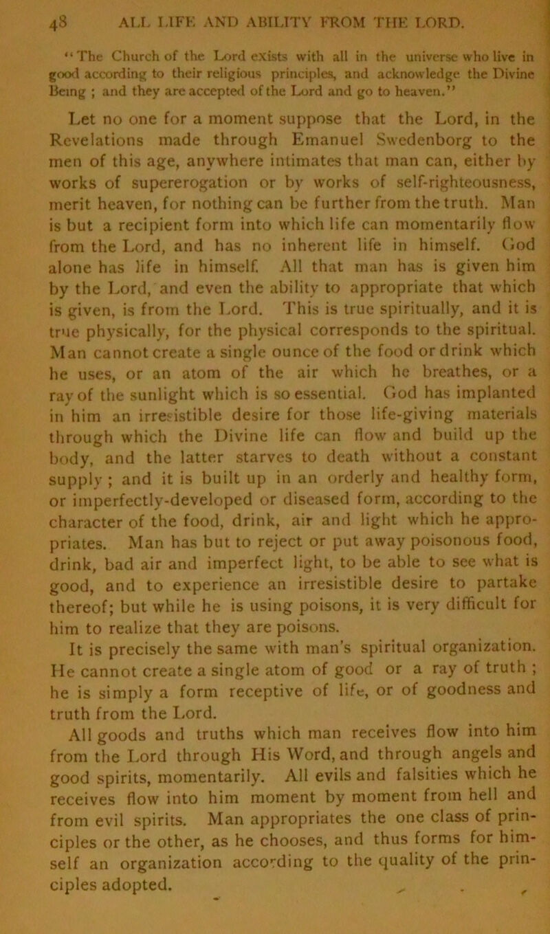 “The Church of the Lord exists with all in the universe who live in good according to their religious principles, and acknowledge the Divine Being ; and they are accepted of the Lord and go to heaven.” Let no one for a moment suppose that the Lord, in the Revelations made through Emanuel Swedenborg to the men of this age, anywhere intimates that man can, either by works of supererogation or by works of self-righteousness, merit heaven, for nothing can be further from the truth. Man is but a recipient form into which life can momentarily flow from the Lord, and has no inherent life in himself, God alone has life in himself. All that man has is given him by the Lord, and even the ability to appropriate that which is given, is from the Lord. This is true spiritually, and it is true physically, for the physical corresponds to the spiritual. Man cannot create a single ounce of the food or drink which he uses, or an atom of the air which he breathes, or a ray of the sunlight which is so essential. God has implanted in him an irresistible desire for those life-giving materials through which the Divine life can flow and build up the body, and the latter starves to death without a constant supply ; and it is built up in an orderly and healthy form, or imperfectly-developed or diseased form, according to the character of the food, drink, air and light which he appro- priates. Man has but to reject or put away poisonous food, drink, bad air and imperfect light, to be able to see what is good, and to experience an irresistible desire to partake thereof; but while he is using poisons, it is very difficult for him to realize that they are poisons. It is precisely the same with man’s spiritual organization. He cannot create a single atom of good or a ray of truth ; he is simply a form receptive of life, or of goodness and truth from the Lord. All goods and truths which man receives flow into him from the Lord through His Word, and through angels and good spirits, momentarily. All evils and falsities which he receives flow into him moment by moment from hell and from evil spirits. Man appropriates the one class of prin- ciples or the other, as he chooses, and thus forms for him- self an organization according to the quality of the prin- ciples adopted. ^ f