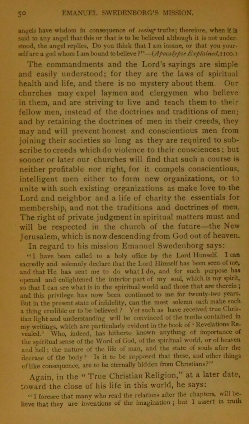 5° EMANUEL SWEDENBORG’S MISSION. angels have wisdom in consequence of seeing truths; therefore, when it is said to any angel that this or that is to be believed although it is not under- stood, the angel replies, Do you think that I am insane, or that you your- self are a god whom I am bound tolielieve ?”—{Apocalypse Explained, i ioo.) The commandments and the Lord’s sayings are simple and easily understood; for they are the laws of spiritual health and life, and there is no mystery about them Our churches may expel laymen and clergymen who believe in them, and are striving to live and teach them to their fellow men, instead of the doctrines and traditions of men; and by retaining the doctrines of men in their creeds, they may and will prevent honest and conscientious men from joining their societies so long as they are required to sub- scribe to creeds which do violence to their consciences; but sooner or later our churches will find that such a course is neither profitable nor right, for it compels conscientious, intelligent men either to form new organizations, or to unite with such existing organizations as make love to the Lord and neighbor and a life of charity the essentials for membership, and not the traditions and doctrines of men. The right of private judgment in spiritual matters must and will be respected in the church of the future—the New Jerusalem, which is now descending from God out of heaven. In regard to his mission Emanuel Swedenborg says: “I have been called to a holy office by the Lord Himself. lean sacredly and solemnly declare that the Lord Himself has been seen of me, and that He has sent me to do what I do, and for such purpose has opened and enlightened the interior part of my soul, which is my spirit, so that I can see what is in the spiritual world and those that are therein ; and this privilege has now been continued to me for twenty-two years. But in the present state of infidelity, can the most solemn oath make such a thing credible or to be believed ? Yet such as have received true Chris- tian light and understanding will be convinced of the truths contained in my writings, which are particularly evident in the book of ‘ Revelations Re- vealed.’ Who, indeed, has hitherto known anything of importance of the spiritual sense of the Word of (loci, of the spiritual world, or of heaven and hell; the nature of the life of man, and the state of souls after the decease of the body? Is it to be supposed that these, and other things of like consequence, are to be eternally hidden from Christians? Again, in the “ True Christian Religion,” at a later date, toward the close of his life in this world, he says: “ I foresee that many who read the relations after the chapters, will be- lieve that they are inventions of the imagination ; but 1 assert in truth.