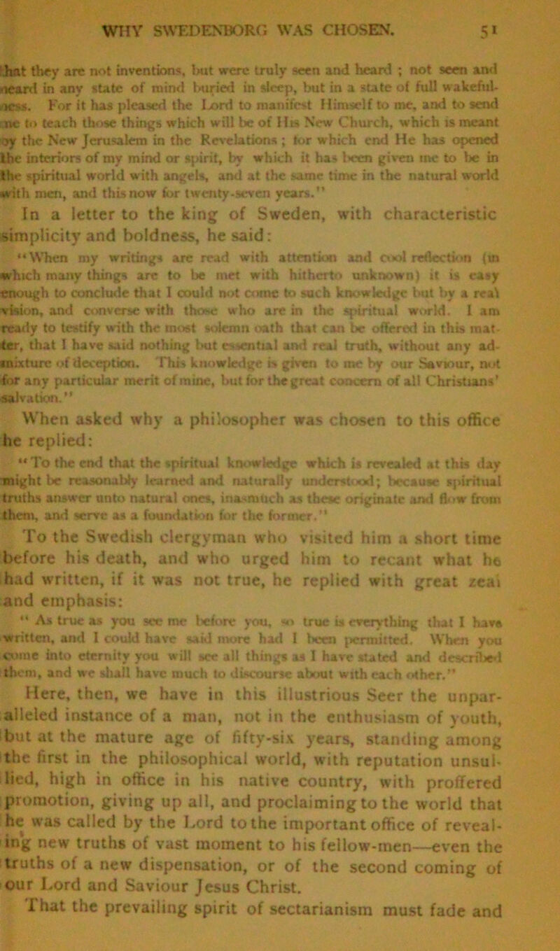 WTIY SWEDENBORG WAS CHOSEN. 5* hat they are not inventions, but were truly seen ami heard ; not seen and <ieard in any state of mind buried in sleep, but in a state of full wakeful- k>*. For it has pleased the I xml to manifest Himself to me, and to send ne to teach those things which will be of His New Church, which is meant ay the New Jerusalem in the Revelations ; tor which end He has opened the interiors of my mind or spirit, by which it has l>ecn given me to be in the spiritual world with angels, and at the same time in the natural world with men, and this now for twenty-seven years. In a letter to the king of Sweden, with characteristic simplicity and boldness, he said: “When my writings arc read with attention and cool rejection fm which many things are to be met with hitherto unknown) it is easy enough to conclude that I could not come to such knowledge but by a real vision, and converse with those who arc in the spiritual world. I am ready to testify with the most solemn oath that can be offered in this mat- ter, that ! have said nothing but essential and real truth, without any ad- mixture of deception. This knowledge is given to me by our Saviour, nut for any particular merit of mine, but for the great concern of all Christians’ Salvation.'' When asked why a philosopher was chosen to this office he replied: “To the end that the spiritual knowledge which is revealed at this day might be reasonalily learned ami naturally understood; because spiritual truths answer unto lutural ones, inasmuch as these originate and flow from them, and serve as a foundation for the former. To the Swedish clergyman who visited him a short time before his death, and who urged him to recant what he had written, if it was not true, he replied with great zta> and emphasis: “ As true as you see me before you, >n> true is everything that I have written, and 1 could have said more had I been permitted. When you come into eternity you will see all things as I have stated and described thorn, and we shall have much to discourse about with each other. Here, then, we have in this illustrious Seer the unpar- alleled instance of a man, not in the enthusiasm of youth, but at the mature age of fifty-six years, standing among the first in the philosophical world, with reputation unsul- lied, high in office in his native country, with proffered promotion, giving up all, and proclaiming to the world that he was called by the Lord to the important office of reveal- ing new truths of vast moment to his fellow-men—even the truths of a new dispensation, or of the second coming of our Lord and Saviour Jesus Christ. That the prevailing spirit of sectarianism must fade and