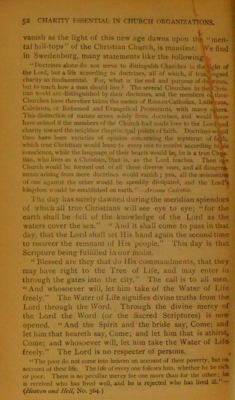 52 CHARITY ESSENTIAL IN CHURCH ORGANIZATIONS. vanish as the light of this new age dawns upon the “men- * tal hill-tops’’ of the Christian Church, is manifest. -tVe find in Swedenborg, many statements like the following : “ Doctrines alone do not serve to distinguish Churches in the'fcght of the Lord, but a life according to doctrines, all of which, if true, regard charity as fundamental. For, what is the end and purpose of ddtrines, but to teach how a man should live ? The several Churches in theKhris- j tian world are distinguished by their doctrines, and the members ol these \ Churches have therefore taken the names of Roman Catholics, Lutb,-\ins, ' Calvinists, or Reformed and Evangelical Protestants, with many others. This distinction of names arises solely from doctrines, and would Kcver have existed if the memliers of the Church had made love to the Lord Void charity toward the neighbor taeprin :ipal points of faith. Doctrines would then have lxren varieties of opinion concerning the mystenec of fa|ih, which true Christians would leave to every one to receive according to^feis Conscience, while the language of their hearts would be, he is a true Chris- tian, who lives as a Christian, that is, as the Lord teaches. Then o||e Church would lie formed out of all these diverse ones, and all disagree- ments arising from mere doctrines would vanish ; yea. all the animositjft of one against the other would tic speedily dissipated, and the I-ord’| kingdom would be established on earth.” Arcana Calcstia. The day has surely dawned duringthe meridian splendors of which all true Christians will see eye to eye; “for the earth shall be fuli of the knowledge of the Lord as the waters cover the sea.” “ And it shall come to pass in that day. that the Lord shall set 11 is hand again the second time to recover the remnant of Iiis people.” 'This day is that Scripture being fulfilled in our midst. “ Blessed are they that do His commandments, that they may have right to the Tree of Life, and may enter in through the gates into the city.” The call is to all men. “And whosoever will, let him take of the Water of Life freely.” The Water of Life signifies divine truths from the Lord through the Word. Through the divine mercy of the Lord the Word (or the Sacred Scriptures) is now opened. “And the Spirit and the bride say, Come; and let him that heareth say, Come; and let him that is athirst. Come; and whosoever will, let him take the Water of Life freely.” The Lord is no respecter of persons. “The poor do not come into heaven on account of their poverty, but on account ot their life. The life of every one follows him, whether he be rich or poor. There is no peculiar mercy for one more than for the other ; he is received who has lived well, and he is rejected who has lived ill- {Heaven and Heli} No. 3^4- J