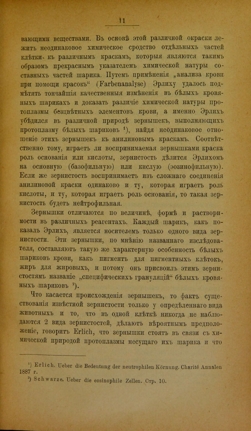 і вающпмп веществами. Въ основѣ этой различной окраски ле- жигь неодинаковое химическое сродство отдѣльныхъ частей клѣткп< къ раздичнымъ краскамъ, которыя являются такимъ образомъ прекраснымъ указателеыъ химической натуры со- ставныхъ частей шарш{а. Путемъ примѣненія „анализа крови при помощи красокъ ГЕагЬепапаІузе) Эрлиху удалось под- мѣтпть тончайшія качественный измѣненія въ бѣлыхъ кровя- ныхъ шарикахъ и доказать различіе химической натуры про- топлазмы безцвѣтныхъ элементовъ крови, а именно Эрлихъ убѣдился въ различной природѣ зернышекъ, выполняіощихъ протоплазму бѣлыхъ шариковъ найдя неодинаковое отно- шеніе этихъ зернышекъ къ анилиновымъ краскамъ. Соотвѣт- ственно тому, играетъ ли воспринимаемая зернышками краска роль основанія или кислоты, зернистость дѣлится Эрлихомъ на основную (базофильную) или кислую (эозинофильную). Если же зернистость воспринимаетъ изъ сложнаго соединенія анилиновой краски одинаково и ту, которая играетъ роль кислоты, и ту, которая играетъ роль основанія, то такая зер- нистость будетъ нейтрофильная. Зернышки отличаются по величинѣ, формѣ и раствори- мости въ различныхъ реагентахъ. Каждый шарикъ, какъ по- каза дъ Эрлихъ, является носите л емъ только одного вида зер- нистости. Эти зернышки, по мнѣнію названнаго изслѣдова- теля, составляютъ такую же характерную особенность бѣлыхъ шариковъ крови, какъ пигментъ для пигментныхъ клѣтокъ, жиръ для жировыхъ, и потому онъ присвоилъ этимъ зерни- стостямъ названіе „специфическихъ грануляцій бѣлыхъ кровя- ныхъ шариковъ ^). Что касается происхожденія зернышекъ, то фактъ суще- ствованія извѣстной зернистости только у опредѣленнаго вида животныхъ и то, что въ одной клѣткѣ никогда не наблю- даются 2 вида зернистостей, дѣлаютъ вѣроятнымъ предполо- женіе, говоритъ Егіісіі, что зернышки стоятъ въ связи съ хи- мической природой протоплазмы несущаго ихъ шарика п что 'і ЕгІісЬ. ІІеЬег йіе Весіѳиіішд сіег пеиІгорЬіІеп Когпіте. Сііагііё Аипаіеа 1887 г. '^) Зсііѵагге. ПеЬег йіѳ еоаіпорЬіІе 2ѳИеп. Стр. 10.