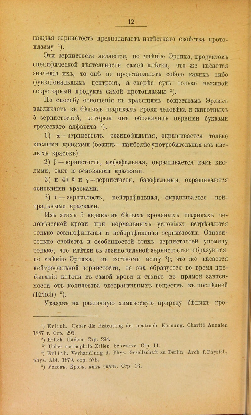 каждая зернистость предполагаетъ извѣстнаго свойства прото- плазму Эти зернистости являются, по мнѣнііо Эрлиха, продуктомъ специфической дѣятельности самой клѣтки, что же касается значенія ихъ, то онѣ не представляютъ собою какихъ лшбо функціональныхъ центровъ, а скорѣе суть только неживой секреторный продуктъ самой протоплазмы ^). По способу отношенія къ красящимъ веществамъ Эрлихъ различаетъ въ бѣлыхъ шарикахъ крови человѣка и животныхъ 5 зернистостей, которыя онъ обозначилъ первыми буквами греческаго алфавита ^). 1) а—зернистость, эозинофильная, окрашивается то.тіько кислыми красками (эозинъ—наиболѣе употребительная пзъ кис- лыхъ красокъ). 2) Р—зернистость, амфофильная, окрашивается какъ кис- лыми, такъ и основными красками. 3) и 4) 8 и у—зернистости, базофильныя, окрашиваются основными красками. 5) е — зернистость, нейтрофильная, окрашивается ней- тральными красками. Изъ этихъ 5 видовъ- въ бѣлыхъ кровяныхъ шарикахъ че- ловѣческой крови при нормальныхъ условіяхъ встрѣчаются только эозинофильная и нейтрофильная зернистости. Относи- тельно свойствъ и особенностей этихъ зернистостей упомяну только, что клѣтки съ эозинофильной зернистостью образуются, по мнѣнію Эрлиха, въ костномъ мозгу что же касается нейтрофильной зернистости, то она образуется во время пре- быванія клѣтки въ самой крови и стоитъ въ прямой зависи- мости отъ количества экстрактивныхъ веществъ въ послѣдней (ЕгИсЬ) «). Указавъ на различную химическую природу бѣлыхъ кро- ') ЕгІісЬ. ПеЪеѵ йіе Весіеиіипд йег пеиігоріі. Кбгпипд. Сііагііб Аппаіеп 1887 г. Стр. 293. ЕгІісЬ. ІЬійет. Стр. 294. ІІеЪег еовіпорЪіІѳ 2е11еп. Зсіпѵагге. Стр. 11. *) ЕгІісЪ. ѴегІіаікПипе с1. Рііуз. ОезеІІзсЬай ги Вегііп. Агсіі. Г. РЬузіоІ., рііуз. АЫ. 1879. стр. 576. Усковъ. Кроль, какъ тдань. Стр. 10.