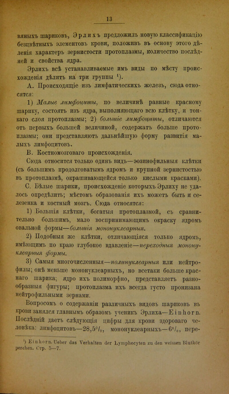 вяныхъ шариковъ, Эрдихъ предложилъ новуюклассификацііо безцвѣтныхъ элементовъ крови, положивъ въ основу этого дѣ- ленія характеръ зернистости протоплазмы, количество послѣд- ней и свойства ядра. Эрлихъ всѣ устанавливаемые имъ виды по мѣсту проис- хожденія дѣлитъ на три группы А. Происходящіе изъ лимфатическихъ железъ, сюда отно- сятся: 1) Малые лгшфоцгты, по величинѣ равные красному шарику, состоятъ изъ ядра, выполняющаго всю клѣтку, и тон- каго слоя протоплазмы; 2) большіе лимфоциты, отличаются отъ первыхъ большей величиной, содержать больше прото- плазмы; они представляютъ дальнѣйшую форму развитія ма- лыхъ лимфоцитовъ. В. Костномозговаго происхожденія. Сюда относится только одинъ видъ—эозинофильныя кдѣтки (съ большимъ продолговатымъ ядромъ и крупной зернистостью въ протоплазмѣ, окрашиваюп];ейся только кислыми красками). С. Бѣлые шарики, происхожденіе которыхъ Эрлиху не уда- лось опредѣлитъ; мѣстомъ образованія ихъ можетъ быть и се- лезенка и костный мозгъ. Сюда относятся: 1) Большія клѣтки, богатыя протоплазмой, съ сравни- тельно большимъ, мало воспринимающимъ окраску ядромъ овальной формы—большія мононуклеарныя. 2) Подобныя же клѣтки, отличаюш,іяся только ядромъ, имѣющимъ по краю глубокое щ2івшш.о.—переходныя монону- клеарныя формы. 3) Самыя многочисленный—полинуклеарныя или нейтро- филы; онѣ меньше мононуклеарныхъ, но всетаки больше крас- наго шарика; ядро ихъ полиморфно, представляетъ разно- образный фигуры; протоплазма ихъ всегда густо пронизана нейтрофильными зернами. Вопросомъ о содержаніи различныхъ видовъ шариковъ въ крови занялся главнымъ образомъ ученикъ Эрлиха—Е і п 1іогп. Послѣдній даетъ слѣдуюш,ія цифры для крови здороваго че- ловѣка: лимфоцитовъ—28,б^/д, мононуклеарныхъ—6«/о, пере- ') Еі пЬогп. ІІеЬег (Іав Ѵегііаиеп (ірг ЬутрЬосуіеп ги ііеп теіззеп ВІиЛог регсііеп. Стр. 5—7.