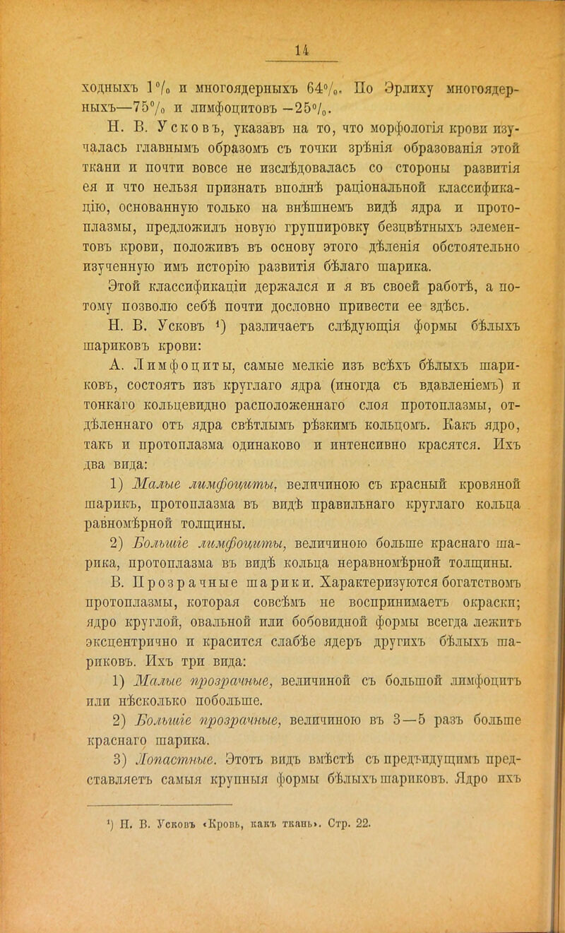 ходныхъ Р/о и многоядерныхъ 64/о- По Эрлиху многоядер- ныхъ—757о и лимфоцитовъ -250/0. Н. В. Усковъ, указавъ на то, что морфологія крови изу- чалась главнымъ образомъ съ точки зрѣнія образованія этой ткани и почти вовсе не изслѣдовалась со стороны развитія ея и что нельзя признать вполнѣ раціональной іаассифика- дію, основанную только на внѣшнемъ видѣ ядра и прото- плазмы, предложилъ новую группировку безцвѣтныхъ элемен- товъ крови, положивъ Бъ основу этого дѣленія обстоятельно изученную имъ исторію развитія бѣлаго шарика. Этой классификаціи держался и я въ своей работѣ, а по- тому позволю себѣ почти дословно привести ее здѣсь. Н. В. Усковъ различаетъ слѣдующія формы бѣлыхъ шариковъ крови: А. Лимфоциты, самые мелкіе изъ всѣхъ бѣлыхъ шари- ковъ, состоятъ изъ круглаго ядра (иногда съ вдавленіемъ) и тонкаго кольцевидно расположеннаго слоя протоплазмы, от- дѣленнаго отъ ядра свѣтлымъ рѣзкимъ кольцомъ. Какъ ядро, такъ и протоплазма одинаково и интенсивно красятся. Ихъ два вида: 1) Малые лимфоциты, величиною съ красный кровяной шарикъ, протоплазма въ видѣ правильнаго круглаго кольца равномѣрной толш,ины. 2) Большіе лимфоциты, величиною больше краснаго ша- рика, протоплазма въ видѣ кольца неравномѣрной толщины. В. Прозрачные шарики. Характеризуются богатствомъ протоплазмы, которая совсѣмъ не воспринимаетъ окраски; ядро круглой, овальной или бобовидной формы всегда лежптъ эксцентрично и красится слабѣе ядеръ другихъ бѣлыхъ ша- риковъ. Ихъ три вида: 1) Малые щюзрачные, величиной съ большой лимфоцитъ или нѣсколько побольше. 2) Большіе прозрачные, величиною въ 3—5 разъ больше краснаго шарика. 3) Лопастные. Этотъ видь вмѣстѣ съ предъидущпмъ пред- ставляетъ самыя крупныя формы бѣлыхъ шариковъ. Ядро ихъ *) Н. в. Ускопъ <Кропь, какъ ткань». Стр. 22.