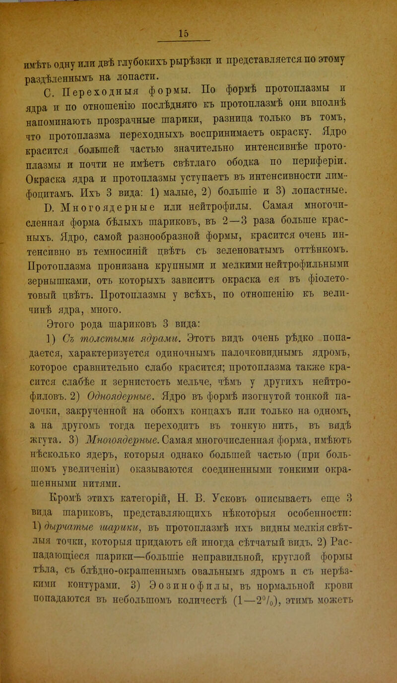 имѣть одну или двѣ глубокихъ рырѣзки и представляется по этому раздѣленнымъ на лопасти. С. Переходныя формы. По формѣ протоплазмы и ядра II по отношенію послѣдняго къ протоплазмѣ они вполнѣ напоминаготъ прозрачные шарики, разница только въ томъ, что протоплазма переходныхъ воспринимаетъ окраску. Ядро красится большей частью значительно интенсивнѣе прото- плазмы и почти не имѣетъ свѣтлаго ободка по периферіи. Окраска ядра и протоплазмы уступаетъ въ интенсивности лим- фоцитамъ. Ихъ 3 вида: 1) малые, 2) большіе и 3) лопастные. Б. Много ядерные или нейтрофилы. Самая многочи- сленная форма бѣлыхъ шариковъ, въ 2 — 3 раза больше крас- ныхъ. Ядро, самой разнообразной формы, красится очень ин- тенсивно въ темносиній цвѣтъ съ зеленоватымъ оттѣнкомъ. Протоплазма пронизана крупными и мелкими нейтрофильными зернышками, отъ которыхъ зависитъ окраска ея въ фіолето- товый цвѣтъ. Протоплазмы у всѣхъ, по отношенііо къ велн- чинѣ ядра, много. Этого рода шариковъ 3 вида: ]) Съ толстыми ядрами. Этотъ видъ очень рѣдко попа- дается, характеризуется одиночнымъ палочковиднымъ ядромъ, которое сравнительно слабо красится; протоплазма также кра- сится слабѣе и зернистость мельче, чѣмъ у другихъ нейтро- филовъ. 2) Одноядерные. Ядро въ формѣ изогнутой тонкой па- лочки, закрученной на обоихъ концахъ или только на одномъ, а на другомъ тогда переходить въ тонкую нить, въ вядѣ жгута. 3) Многоядерные. Самая многочисленная форма, имѣютъ нѣсколько ядеръ, которыя однако большей частью (при боль- шомъ увеличеніи) оказываются соединенными тонкими окра- шенными нитями. Кромѣ этихъ категорій, Н. В. Усковъ описываетъ еще 3 вида шариковъ, представляющихъ нѣкоторыя особенностп: 1) дырчатые шарики, въ протоплазмѣ ихъ видны мелкія свѣт- лыя точки, которыя придаютъ ей иногда сѣтчатый видъ. 2) Рас- падающіеся шарики—большіе неправильной, круглой формы тѣла, съ блѣдно-окрашеннымъ овальныагь ядромъ и съ нерѣз- кіпш контурами. 3) Эозинофилы, въ нормальной кровп попадаются въ небольшомъ колпчестѣ (1—2^/0), этиыь можетъ