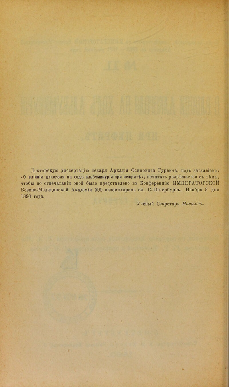 Докторскую диссертадію лекаря Аркадія Осиповича Гурвича, подъ заглавіемъ: «О вліяніи алкоголя на ходъ альбуминуріи при неФритѣ>, печатать разрѣшается съ тѣмъ, чтобы по отпечатаніи оной было представлено въ Конференцію ИМПЕРАТОРСКОЙ Военно-Медицинской Академіи 500 экземпляровъ ея. С.-Пѳтербургъ, Ноября 3 дня 1890 года. Ученый Секретарь Насиловъ.