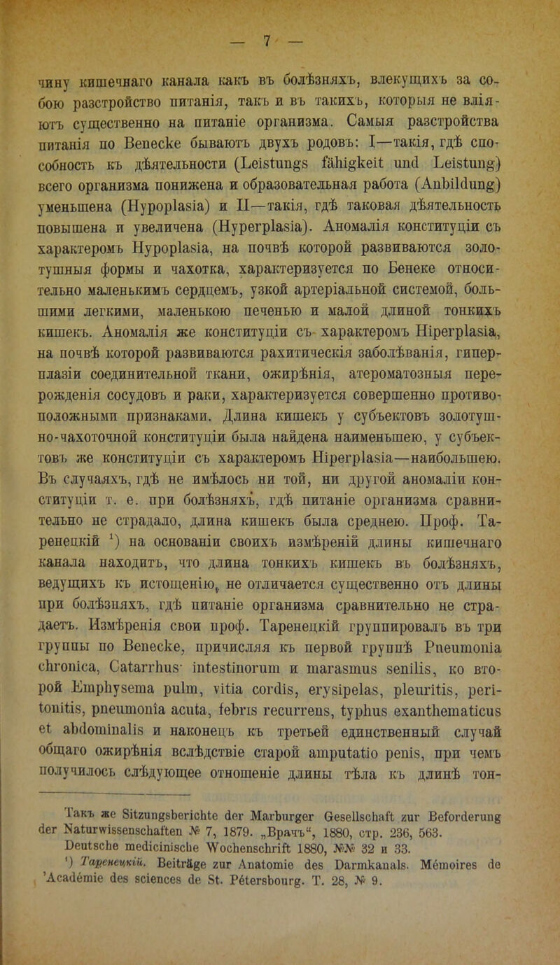 чину кишечнаго канала какъ въ болѣзняхъ, влекущихъ за со- бою разстройство питанія, такъ и въ такихъ, которыя не влія- ютъ существенно на питаніе организма. Самыя разстройства питанія по Вепеске бываютъ двухъ родовъ: I—такія, гдѣ спо- собность къ дѣятельности (Ъеі8іип§8 Шіщкеіі шні Ьеізиіиц) всего организма понижена и образовательная работа (АпЫЫип&) уменьшена (Нуроріазіа) и И—такія, гдѣ таковая деятельность повышена и увеличена (Нурегріазіа). Аномалія конституции съ характеромъ Нуроріазіа, на почвѣ которой развиваются золо- тушныя формы и чахотка, характеризуется по Бенеке относи- тельно маленькимъ сердцемъ, узкой артеріальной системой, боль- шими легкими, маленькою печенью и малой длиной тонкихь кишекъ. Аномалія же конституціи съ характеромъ Нірегріазіа, на почвѣ которой развиваются рахитическія заболѣванія, гипер- плазіи соединительной ткани, ожирѣнія, атероматозныя пере- рожденія сосудовъ и раки, характеризуется совершенно противо- положными признаками. Длина кишекъ у субъектовъ золотуш- но-чахоточной конституціи была найдена наименьшею, у субъек- товъ же конституции съ характеромъ Нірегріазіа—наибольшею. Въ случаяхъ, гдѣ не имѣлось ни той, ни другой аномаліи кон- ституціи т. е. при болѣзняхъ, гдѣ питаніе организма сравни- тельно не страдало, длина кишекъ была среднею. Проф. Та- ренецкій х) на основаніи своихъ измѣреній длины кишечнаго канала находить, что длина тонкихъ кишекъ въ болѣзняхъ, ведущихъ къ истощенію^ не отличается существенно отъ длины при болѣзняхъ, гдѣ питаніе организма сравнительно не стра- даетъ. Измѣренія свои проф. Таренецкій группировалъ въ три группы по Вепеске, причисляя къ первой группѣ Рпеигаоиіа спгопіса, Саіаггішя' іпіезШогит и тагазтиз зепіііз, ко вто- рой Ешрпузеіиа риіт, ѵШа согсііз, егувіреіаз, ріеигіііз, регі- ІопШя, рпеитоніа асиіа, іеЬпз гесштепз, іурпиз ехапіііетаіісиз еі аЬ(1отіиа1і8 и наконецъ къ третьей единственный случай общаго ожирѣнія вслѣдствіе старой атриіаііо репіз, при чемъ получилось слѣдующее отношеніе длины тѣла къ длинѣ тон- Такъ же ЗіІгип^бЬѳгісЫе йег МагЬиг^ег ѲевеІІбсЬай гиг ВеГоггіегшів (іег Каіигѵтзепзспаііеп № 7, 1879. „Врачъ, 1880, стр. 236, 563. Беиізспе шейісіпізсЬе \ѴосЬеп8сЬгій 1880, №№ 32 и 33. ■) Тарепецкій. Веіігаве гиг Апаіошіе йев Баппкапаіз. Мёгаоігез <іе 'Асааётіе дез зсіепсез сіе 81. РеІегзЪоиге- Т. 28, № 9.