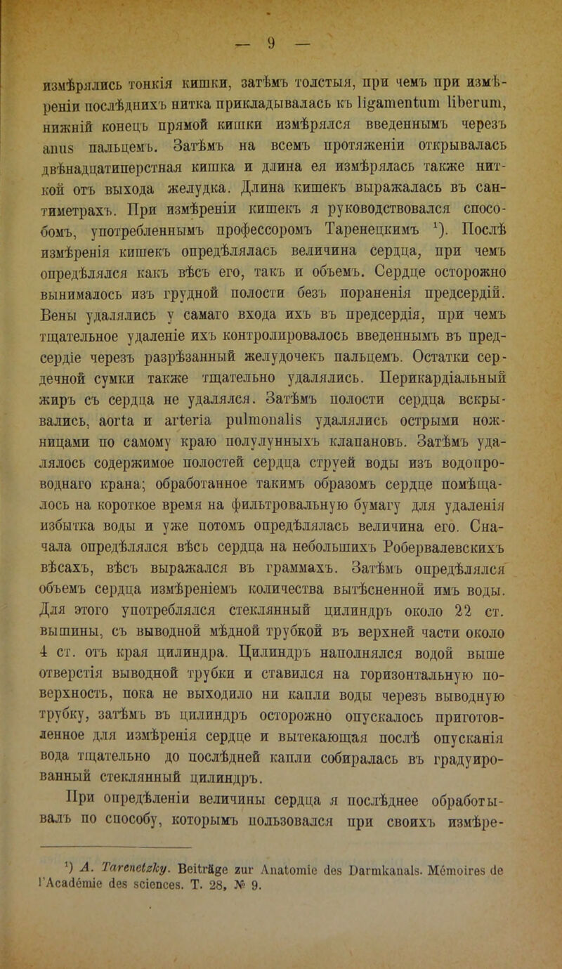 измѣрялись тонкія кишки, затѣмъ толстыя, при чемъ при измѣ- реніи послѣднихъ нитка прикладывалась къ Іідатепішп ИЬегит, нижній конецъ прямой кишки измѣрялся введеннымъ черезъ аті8 пальцемъ. Затѣмъ на всемъ протяженіи открывалась двѣнадцатиперстная кишка и длина ея измѣрялась также нит- кой отъ выхода желудка. Длина кишекъ выражалась въ сан- тиметрахъ. При измѣреніи кишекъ я руководствовался спосо- бомъ, употребленнымъ профессоромъ Таренецкимъ *). Послѣ измѣренія кишекъ опредѣлялась величина сердца, при чемъ опредѣлялся какъ вѣсъ его, такъ и объемъ. Сердце осторожно вынималось изъ грудной полости безъ пораненія предсердій. Вены удалялись у самаго входа ихъ въ предсердія, при чемъ тщательное удаленіе ихъ контролировалось введеннымъ въ пред- сердіе черезъ разрѣзанный желудочекъ пальцемъ. Остатки сер- дечной сумки также тщательно удалялись. Перикардіальный жиръ съ сердца не удалялся. Затѣмъ полости сердца вскры- вались, аогіа и агіегіа риітопаііз удалялись острыми нож- ницами по самому краю полулунныхъ клапановъ. Затѣмъ уда- лялось содержимое полостей сердца струей воды изъ водопро- воднаго крана; обработанное такимъ образомъ сердце помѣща- лось на короткое время на фильтровальную бумагу для удаленія избытка воды и уже потомъ определялась величина его. Сна- чала определялся вѣсь сердца на неболыпихъ Робервалевскихъ вѣсахъ, вѣсъ выражался въ граммахъ. Затѣмъ определялся объемъ сердца измѣреніемъ количества вытѣсненной имъ воды. Для этого употреблялся стеклянный цилиндръ около 22 ст. вышины, съ выводной мѣдной трубкой въ верхней части около 4 ст. отъ края цилиндра. Цилиндръ наполнялся водой выше отверстія выводной трубки и ставился на горизонтальную по- верхность, пока не выходило ни капли воды черезъ выводную трубку, затѣмъ въ цилиндръ осторожно опускалось приготов- ленное для измѣренія сердце и вытекающая послѣ опусканія вода тщательно до послѣдней капли собиралась въ градуиро- ванный стеклянный цилиндръ. При опредѣленіи величины сердца я послѣднее обработы- валъ по способу, которымъ пользовался при своихъ измѣре- *) А. Тагепеігку. Веіігй^е гиг Лпаіотіе аѳз Вагткапаіз. Мбтоігез (іе