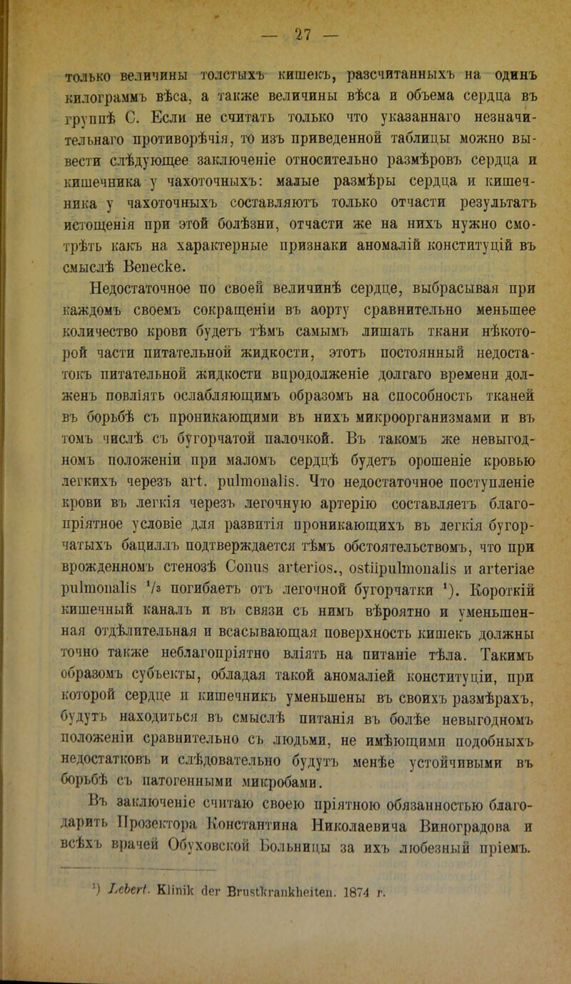 только величины толстыхъ кишекъ, разсчитанныхъ на одинъ килограммъ вѣса, а также величины вѣса и объема сердца въ группѣ С. Если не считать только что указаннаго незначи- тельнаго противорѣчія, то изъ приведенной таблицы можно вы- вести слѣдующее заключеніе относительно размѣровъ сердца и кишечника у чахоточныхъ: малые размѣры сердца и кишеч- ника у чахоточныхъ составляютъ только отчасти результатъ истощенія при этой болѣзни, отчасти же на нихъ нужно смо- трѣть какъ на характерные признаки аномалій конституцій въ смыслѣ Вепеске. Недостаточное по своей величинѣ сердце, выбрасывая при каждомъ своемъ сокращеніи въ аорту сравнительно меньшее количество крови будетъ тѣмъ самымъ лишать ткани нѣкото- рой части питательной жидкости, этотъ постоянный недоста- токъ питательной жидкости впродолженіе долгаго времени дол- женъ повліять ослабляющимъ образомъ на способность тканей въ борьбѣ съ проникающими въ нихъ микроорганизмами и въ томъ числѣ съ бугорчатой палочкой. Въ такомъ же невыгод- номъ положеніи при маломъ сердцѣ будетъ орошеніе кровью легкихъ черезъ агі. ри1топа1і8. Что недостаточное поступленіе крови въ легкія черезъ легочную артерію составляетъ благо- пріятное условіе для развитія проникающихъ въ легкія бугор- чатыхъ бациллъ подтверждается тѣмъ обстоятельствомъ, что при врожденномъ стенозѣ Соішй агіегіоз., 08іііри1топа1і8 и агіегіае риітонаііз 7» погибаетъ отъ легочной бугорчатки Короткій кишечный каналъ и въ связи съ нимъ вѣроятно и уменьшен- ная отдѣлительная и всасывающая поверхность кишекъ должны точно также неблагопріятно вліять на питаніе тѣла. Такимъ образомъ субъекты, обладая такой аномаліей конституціи, при которой сердце п кишечникъ уменьшены въ своихъ размѣрахъ, будут і. находиться въ смыслѣ питаиія въ болѣе невыгодномъ положеніи сравнительно съ людьми, не имѣющими подобныхъ недостатковъ и слѣдовательно будутъ менѣе устойчивыми въ борьбѣ съ патогенными микробами. Въ заключеніе считаю своею пріятною обязанностью благо- дарить Прозектора Константина Николаевича Виноградова и всѣхъ врачей Обуховской Больницы за ихъ любезный пріемъ. Ч ІсЬегі. Кііпік сіег ВгивЛгапкЬеііеп. 1874 г.