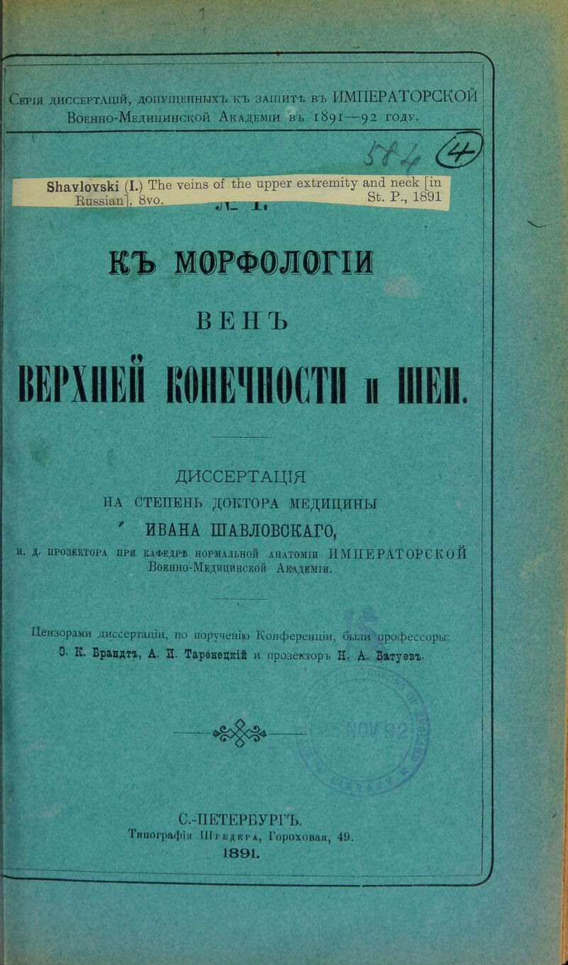 Сврія диссЕРТАцій, допуи;1-пныхт> къ ЗАЩИТѢ въ ИМПЕРАТОРСКОЙ Военно-Медицинской Академіи въ 1891—92 году. ВЕНЪ КЕРХНЁН конечности ■ ШЕИ. ДИССЕРТАЦІЯ НА СТЕПЕНЬ ДОКТОРА МЕДИЦИНЫ ' ИВАНА ШАВЛОВОКАГО, и. д. ироЗЕКторА ПРИ к.\ФЕДРѣ НОРМАЛЬНОЙ АНАТОміи ИМПЕРАТОРСКОЙ Военно-Медицинской Аіндеміи. Цензорами дисссргаціи, по іюрученію Конферендіи, бььш профессоры: Э- К. Врандтх, А. И. Тарѳнѳцкій и прозекторъ Н. А. Ватуѳвг- С.-ИЕТЕРВУРГЪ. Типографіл ІІІгЕдкі-А, Гороховая, 4!). 1891. Г