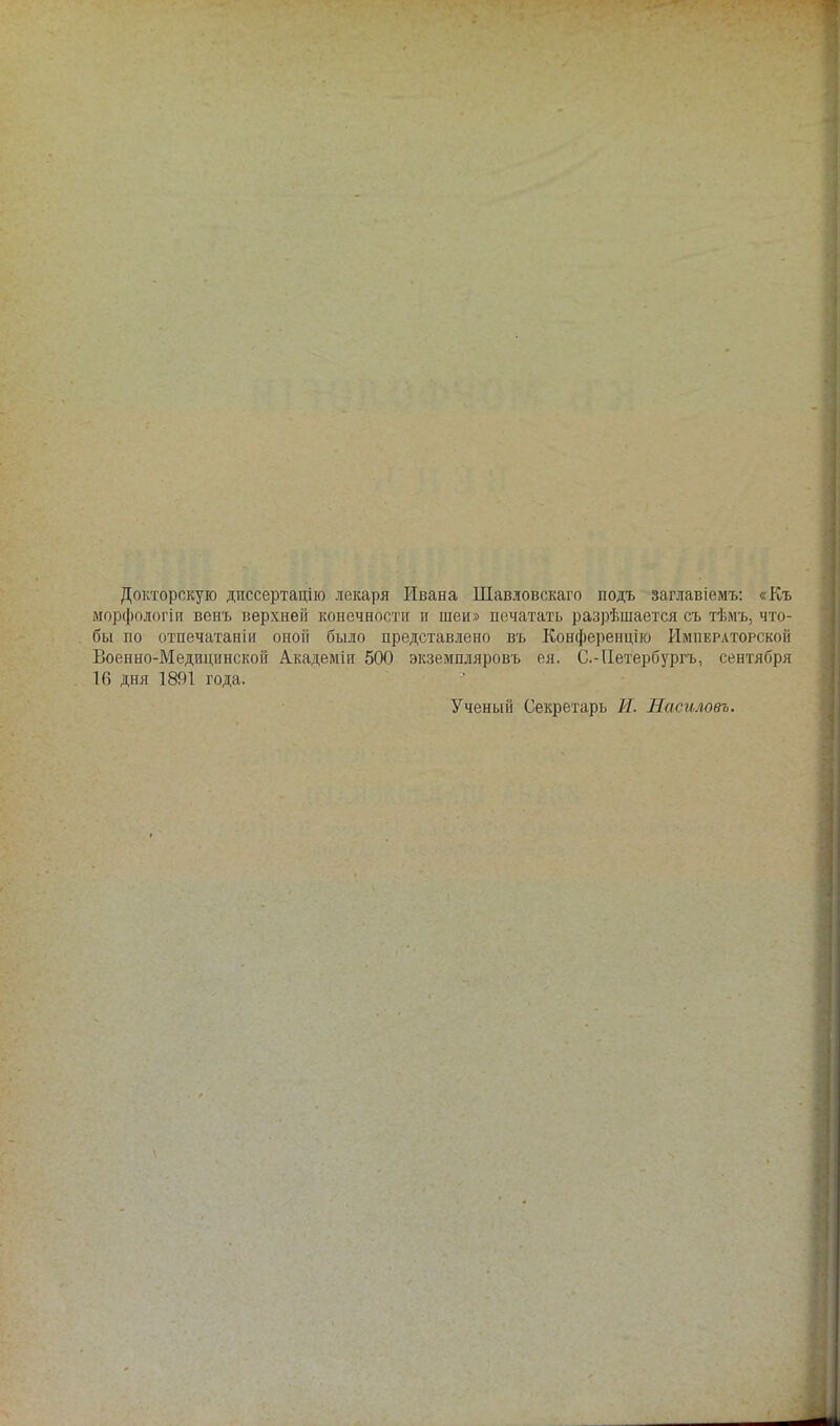 Докторскую диссертацию лекаря Ивана Шавловскаго подъ заглавіемъ: «Къ морфологіп венъ верхней конечности и шеи» печатать разрѣшается съ тѣмъ, что- бы по отпечатаніи оной было представлено въ Конференцію Императорской Военно-Медицинской Академіи 500 экземпляровъ ея. С.-Петербургъ, сентября 16 дня 1891 года. Ученый Секретарь И. Насиловъ,
