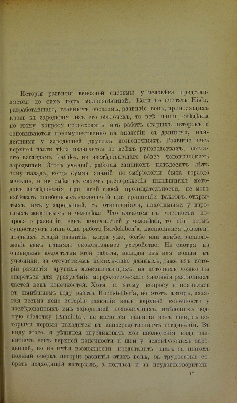 Исторія развитія венозной системы у человѣка представ- ляется до сихъ поръ малоизвѣстной. Если не считать Шв'а, разработавгааго, главнымъ образомъ, развитіе венъ, приносящихъ кровь къ зародышу изъ его оболочекъ, то всѣ наши. свѣдѣнія по этому вопросу происходятъ изъ работъ старыхъ авторовъ и основываются преимущественно на аналоі^іи съ данными, най- денными у зародышей другихъ позвоночныхъ. Развитіе венъ верхней части тѣла излагается во всѣхъ руководствахъ, согла- сно взглядамъ Еаѣііке, не изслѣдовавшаго вовсе человѣческихъ зародышей. Этотъ ученый, работая слишкомъ пятьдесятъ лѣтъ тому назадъ, когда сумма знаній по эмбріологіж была гораздо меньше, и не имѣя въ своемъ распоряженіи нынѣшнихъ мето- довъ изслѣдованія, при всей своей проницательности, не могъ избѣжать ошибочныхъ заключеній при сравненіи фактовъ, откры- тыхъ имъ у зародышей, съ отношеніями, находимыми у взро- сл ыхъ животныхъ и человѣка. Что касается въ частности во- проса о развитіи венъ конечностей у человѣка, то объ этомъ суш,ествуетъ лишь одна работа ВаггІе1еЪеп'а, касающаяся довольно позднихъ стадій развитія, когда уже, болѣе или менѣе, располо- лсеніе венъ приняло окончательное устройство. Ые смотря на очевидные недостатки этой работы, выводы изъ нея вошли въ учебники, за отсутствіемъ какихъ-либо данныхъ, дад{е изъ исто- ріи развитія другихъ млекопитающихъ, на которыхъ мозкно бы опереться для уразумѣнія морфологическаго значены различныхъ частей венъ конечностей. Хотя по этому вопросу и появилась въ нынѣшнемъ году работа Нос1і8Іеіѣеіа, но этотъ авторъ, изла- гая весьма ясно исторію развитія венъ верхней конечности у изслѣдованныхъ имъ зародышей позвоночныхъ, имѣющихъ вод- ную оболочку (Атпіоіа), не касается развитія венъ шеи, съ ко- торыми первыя находятся въ непосредственномъ соединеніи. Въ виду этого, я рѣшйлся опубликовать мои наблюденія надъ раз- витіемъ венъ верхней конечности и шеи у человѣческихъ заро- дышей, но не имѣя возможности представить шагъ за піагомъ полный очеркъ исторіи развитія этихъ венъ, за трудностью со- брать подходящій матеріалъ, а подчасъ и за неудовлетворитель- 1*