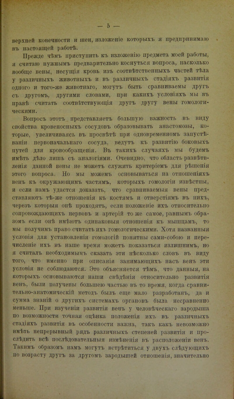 верхней конечности и шеи, излонсеніе которыхъ я предпринимаю въ настоящей работѣ. Прежде чѣмъ приступить къ изложенію предмета моей работы, я считаю нужнымъ предварительно коснуться вопроса, насколько вообще вены, несущія кровь изъ соотвѣтственныхъ частей тѣла у различныхъ животныхъ и въ различныхъ стадіяхъ развитія одного и того-же животнаго, могутъ быть сравниваемы другъ съ другомъ, другими словами, при какихъ условіяхъ мы въ правѣ считать соотвѣтствующія другъ другу вены гомологи- ческими. Вопросъ этотъ представляетъ большую важность въ виду свойства кровеносныхъ сосудовъ образовывать анастомозы, ко- торые, увеличиваясь въ просвѣтѣ при одновременномъ запустѣ- ваніи первоначальнаго сосуда, ведутъ къ развитію боковыхъ путей для кровообращенія. Въ такихъ случаяхъ мы будемъ имѣть дѣло лишь съ аналогіями. Очевидно, что область развѣтв- ленія данной вены не можетъ служить критеріемъ для рѣшенія этого вопроса. Но мы можемъ основываться на отношеніяхъ вснъ къ окрулсающимъ частямъ, которыхъ гомологіи извѣстны, и если намъ удастся доказать, что сравниваемыя вены пред- ставляютъ тѣ-же отношенія къ костямъ и отверстіямъ въ нихъ, черезъ которыя онѣ проходятъ, если положеніе ихъ относительно сопровождающихъ нервовъ и артерій то же самое, равнымъ обра- зомъ если онѣ имѣютъ одинаковыя отношенія къ мышцамъ, то мы получимъ право считать ихъ гомологическими. Хотя названныя условія для установленія гомологій понятны сами-собою и пере- численіе ихъ въ наше время можетъ показаться излишнимъ, но я считалъ необходимымъ сказать эти нѣсколько словъ въ виду того, что именно при описаній занимающихъ насъ венъ эти условія не соблюдаются. Это объясняется тѣмъ, что данныя, на которыхъ основываются наши свѣдѣнія относительно развитія венъ, были получены большею частью въ то время, когда сравни- тельпо-анатомическій методъ былъ еще мало разработанъ, да и сумма знаній о другихъ системахъ органовъ была несравненно меньше. При изученіи развитія венъ у человѣческаго зародыша по возможности точная оцѣнка положенія ихъ въ различньіхъ стадіяхъ развитія въ особенности вансна, такъ какъ невозможно имѣть непрерывный рядъ различныхъ степеней развитія и про- слѣдить всѣ послѣдователъныя измѣненія въ расположеніи венъ. Такимъ образомъ намъ могутъ встрѣтиться у двухъ слѣдующихъ по возрасту другъ за другомъ зародышей отношенія, значительно