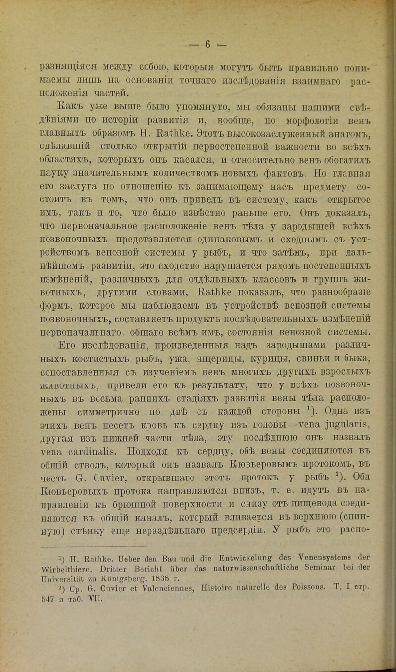 разнящіяся между собою, которыя могутъ быть иравильно пони- маемы лишь на основаніи точиаго изслѣдованія взаиынаго рас- кол ожеиія частей. Какъ уже выше было упомянуто, мы обязаны нашими свѣ- дѣніями по исторіи развитія и, вообще, по морфологіи венъ главнытъ образомъ Н. Еаіііке. Этотъ высокозаслуженный анатомъ, сдѣлавшій столько открытій первостепенной важности во всѣхъ областяхъ, которыхъ онъ касался, и относительно венъ обогатилъ науку значительнымъ количествомъ новыхъ фактовъ. Но главная его заслуга по отношенію къ занимающему насъ предмету со- стоитъ в.ъ томъ, что онъ привелъ въ систему, какъ открытое имъ, такъ и то, что было извѣстно раньше его. Онъ доказалъ, что первоначальное расположеніе венъ тѣла у зародышей всѣхъ позвоночныхъ представляется одинаковымъ и сходнымъ съ уст- ройствомъ венозной системы у рыбъ, и что затѣмъ, при даль- нѣйшемъ развитіи, это сходство нарушается рядомъ постепенныхъ измѣненій, различныхъ для отдѣльныхъ классовъ и группъ жи- вотныхъ, другими словами, Еаѣііке показалъ, что разнообразіе формъ, которое мы наблюдаемъ въ устройствѣ венозной системы позвоночныхъ, составляетъ продуктъ послѣдовательныхъ измѣненій первоначальнаго. общаго всѣмъ имъ, состоянін венозной системы. Его изслѣдованія, произведенныя надъ зародышами различ- ныхъ костистыхъ рыбъ, ужа, ящерицы, курицы, свиньи и быка, сопоставленныя съ изученіемъ венъ многихъ другихъ взрослыхъ животныхъ, привели его къ результату, что у всѣхъ позвоноч- ныхъ въ весьма раннихъ стадіяхъ развитія вены тѣла располо- жены симметрично по двѣ съ каждой стороны Одна изъ этихъ венъ несетъ кровь къ сердцу изъ головы—ѵепа ^и§•^^1а^І8, другая изъ нижней части тѣла, эту послѣднюю онъ назвалъ ѵепа сагс1іпа1І8. Подходя къ сердцу, обѣ вены соединяются въ общій стволъ, который онъ назвалъ Кювьеровымъ протокомъ, въ честь Сг. Сиѵіег, открывшаго этотъ протокъ у рыбъ ^). Оба Кювьеровыхъ протока направляются внизъ, т. е. идутъ въ на- правленіи къ брюшной поверхности и снизу отъ пищевода соеди- няются въ общій каналъ, который вливается въ верхнюю (спин- ную) стѣику еще нераздѣльнаго предсердія. У рыбъ это распо- 1) ІТ. КаіЬке. ІТеЬег сіеп Бап ішсі й\в ЕпЬ\ѵіске1ипіг «ііез Ѵепеизувіетз Лег \ѴігЬеиЬіѳге. Вгіиег ВепсЬЬ ііЬег сіаз пакигАѴІввеп.чсІіаШісЬе бешіпаг Ьсі (Іег ІГіііѵегѳіиіЬ 211 КопідвЬегд. 1838 г. 2) Ср. О. Сііѵіег еЬ Ѵаіепсісгшез, ИізЬоІгс ііаЬагсІІе йев Роівбоаз. Т. I стр. 547 и таб. У1І.