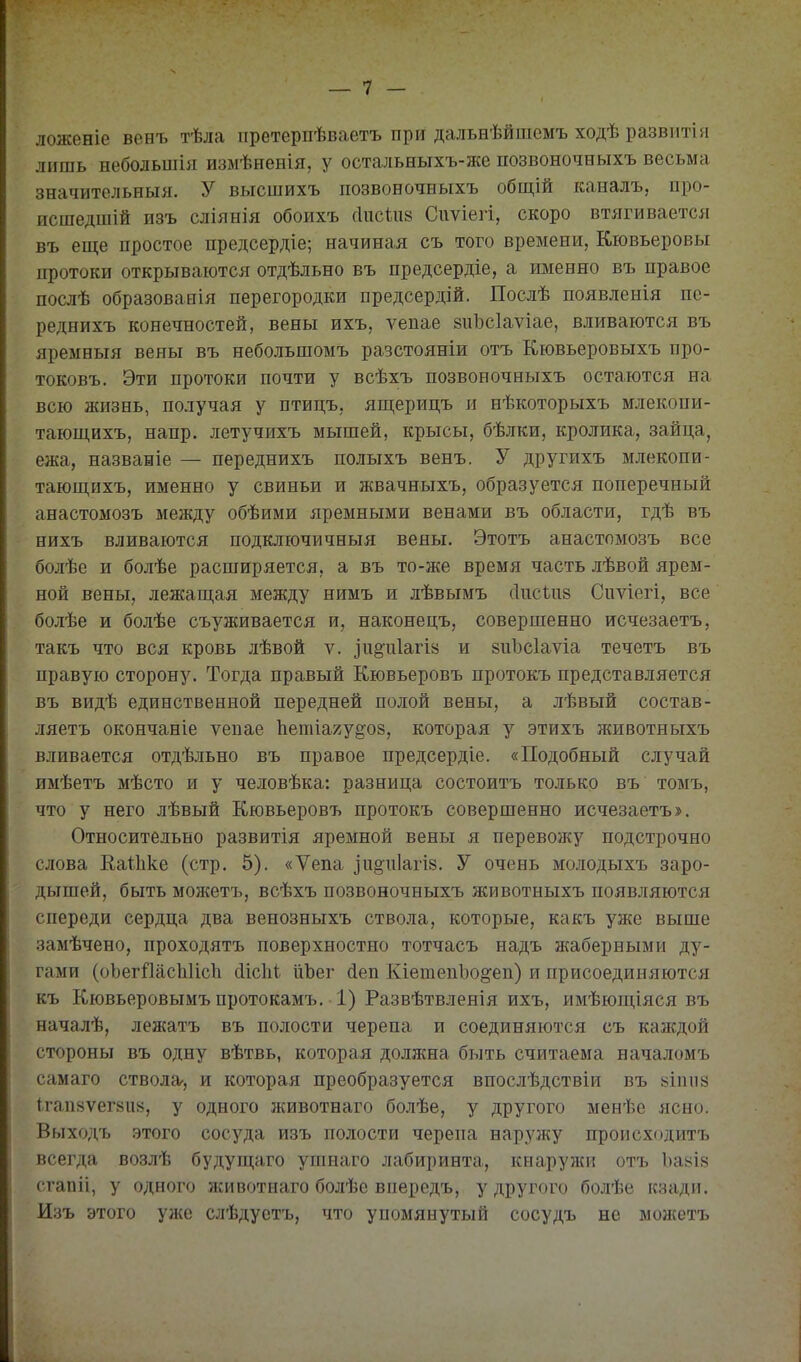 ложеніе венъ тѣла претерпѣваетъ при дальнѣйшемъ ходѣ развитія лишь небольшія измѣненія, у остальныхъ-же позвоночныхъ весьма значительныя. У высшихъ позвоночныхъ общій каналъ, про- исшедшій изъ сліянія обоихъ г1исиі8 Сиѵіегі, скоро втягивается въ еще простое предсердіе; начиная съ того времени, Кіовьеровы протоки открываются отдѣльно въ предсердіе, а именно въ правое послѣ образованія перегородки предсердій. Послѣ появленія пе- реднихъ конечностей, вены ихъ, ѵепае йиЬсІаѵіае, вливаются въ яремныя вены въ небольшомъ разстояніи отъ Кювьеровыхъ про- токовъ. Эти протоки почти у всѣхъ позвоночныхъ остаются на всю жизнь, получая у птицъ, ящерицъ и нѣкоторыхъ млекопи- тающихъ, напр. летучихъ мышей, крысы, бѣлки, кролика, зайца, ежа, названіе — переднихъ полыхъ венъ. У другихъ млекопи- тающихъ, именно у свиньи и жвачныхъ, образуется поперечный анастомозъ между обѣими яремными венами въ области, гдѣ въ нихъ вливаются подключичныя вены. Этотъ анастомозъ все болѣе и болѣе расширяется, а въ то-же время часть лѣвой ярем- ной вены, лежащая между нимъ и лѣвымъ (Іігсіпй Сиѵіегі, все болѣе и болѣе съуживается и, наконецъ, совершенно исчезаетъ, такъ что вся кровь лѣвой ѵ. іиё^иіагіа и йііЪсІаѵіа течетъ въ правую сторону. Тогда правый Кювьеровъ протокъ представляется въ видѣ единственной передней полой вены, а лѣвый состав- ляетъ окончаніе ѵепае Ііетіаяу^оз, которая у этихъ животныхъ вливается отдѣльно въ правое предсердіе. «Подобный случай имѣетъ мѣсто и у человѣка: разница состоитъ только въ томъ, что у него лѣвый Кювьеровъ протокъ совершенно исчезаетъ». Относительно развитія яремной вены я перевожу подстрочно слова Еаіііке (стр. 5). «Ѵепа іи§п1агІ8. У очень молодыхъ заро- дышей, быть можетъ, всѣхъ позвоночныхъ животныхъ появляются спереди сердца два венозныхъ ствола, которые, какъ уже выше замѣчено, проходятъ поверхностно тотчасъ надъ жаберными ду- гами (оЬегЙасЪИсЬ сІісМ ІіЪег (іеп КіетепЬо^еп) и присоединяются къ Кювьеровымъпротокамъ, 1) Развѣтвленія ихъ, имѣющіяся въ началѣ, лежатъ въ полости черепа и соединяются съ каждой стороны въ одну вѣтвь, которая должна быть считаема началомъ самаго ствола-, и которая преобразуется впослѣдствіи въ 8Іпіі8 ігапйѵегйив, у одного животнаго болѣе, у другого менѣе ясно. Выходъ .этого сосуда изъ полости черепа наружу происходитъ всегда возлѣ будущаго ушнаго лабиринта, кнаружи отъ Ъакіб сгапіі, у одного животнаго болѣе впередъ, у другого болѣе кзади. Изъ этого уже слѣдустъ, что упомянутый сосудъ не можетъ