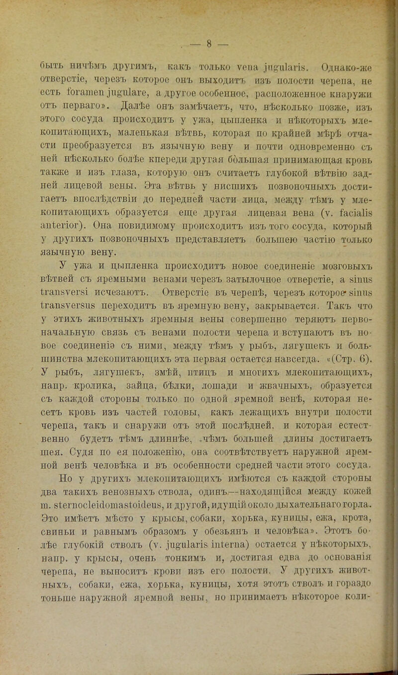 быть ничѣмъ другимъ, какъ только ѵепа .іпйіііагі». Однако-же отверстіе, черезъ которое онъ выходите изъ полости черепа, не есть Іогатеп ]іі8іг1аге, а другое особенное, расположенное кнаружи отъ перваго». Далѣе онъ замѣчаетъ, что, нѣсколько позже, изъ этого сосуда происходитъ у ужа, цыпленка и нѣкоторыхъ мле- копитающихъ, маленькая вѣтвь, которая по крайней мѣрѣ отча- сти преобразуется въ язычную вену и почти одновременно съ ней нѣсколько болѣе кпереди другая большая принимающая кровь также и изъ глаза, которую онъ считаетъ глубокой вѣтвію зад- ней лицевой вены. Эта вѣтвь у нисшихъ позвоночныхъ дости- гаетъ впослѣдствіи до передней части лица, между тѣмъ у мле- копитающихъ образуется еще другая лицевая вена (ѵ. іасіаіій апіегіог). Она повидимому происходитъ изъ того сосуда, который у другихъ позвоночныхъ представляетъ большею частію только язычную вену. У ужа и цыпленка происходитъ новое соединеніе мозговыхъ вѣтвей съ яремными венами черезъ затылочное отверстіе, а віпий ігап8ѵег8І исчезаютъ. Отверстіе въ черепѣ, черезъ которое* йіпіііі 1гап8ѵег8іі8 переходитъ въ яремную вену, закрывается. Такъ что у этихъ животныхъ яремныя вены совершенно теряютъ перво- начальную связь съ венами полости черепа и вступаютъ въ но- вое соединеніэ съ ними, между тѣмъ у рыбъ, лягушекъ и боль- шинства млекопитающихъ эта первая остается навсегда. «(Стр. 6). У рыбъ, лягушекъ, змѣй, птицъ и многихъ млекопитающихъ, напр. кролика, зайца, бѣлки, лошади и жвачныхъ, образуется съ каждой стороны только по одной яремной венѣ, которая не- сетъ кровь изъ частей головы, какъ лежащихъ внутри полости черепа, такъ и снаружи отъ этой послѣдней. и которая естест- венно будетъ тѣмъ длиннѣе, ,чѣмъ большей длины достигаетъ шея. Судя по ея положенію, она соотвѣтствуетъ наружной ярем- ной венѣ человѣка и въ особенности средней части этого сосуда. Но у другихъ млекопитающихъ имѣются съ каждой стороны два такихъ венозныхъ ствола, одинъ,—находящійся между кожей т. 8І,егпос1еі(1ота8І^^оісІеи8, и другой, идущій около дыхательнаго горла. Это имѣетъ мѣсто у крысы, собаки, хорька, куницы, ежа, крота, свиньи и равнымъ образомъ у обезьянъ и человѣка». Этотъ бо- лѣе глубокій стволъ (ѵ. іііё^иіагів іпіегпа) остается у нѣкоторыхъ, напр. у крысы, очень тонкимъ и, достигая едва до основанія черепа, не выноситъ крови изъ его полости. У другихъ живот- ныхъ, собаки, ежа, хорька, куницы, хотя этотъ стволъ и гораздо тоньше наружной яремной вены, но принимаетъ нѣкоторое коли-