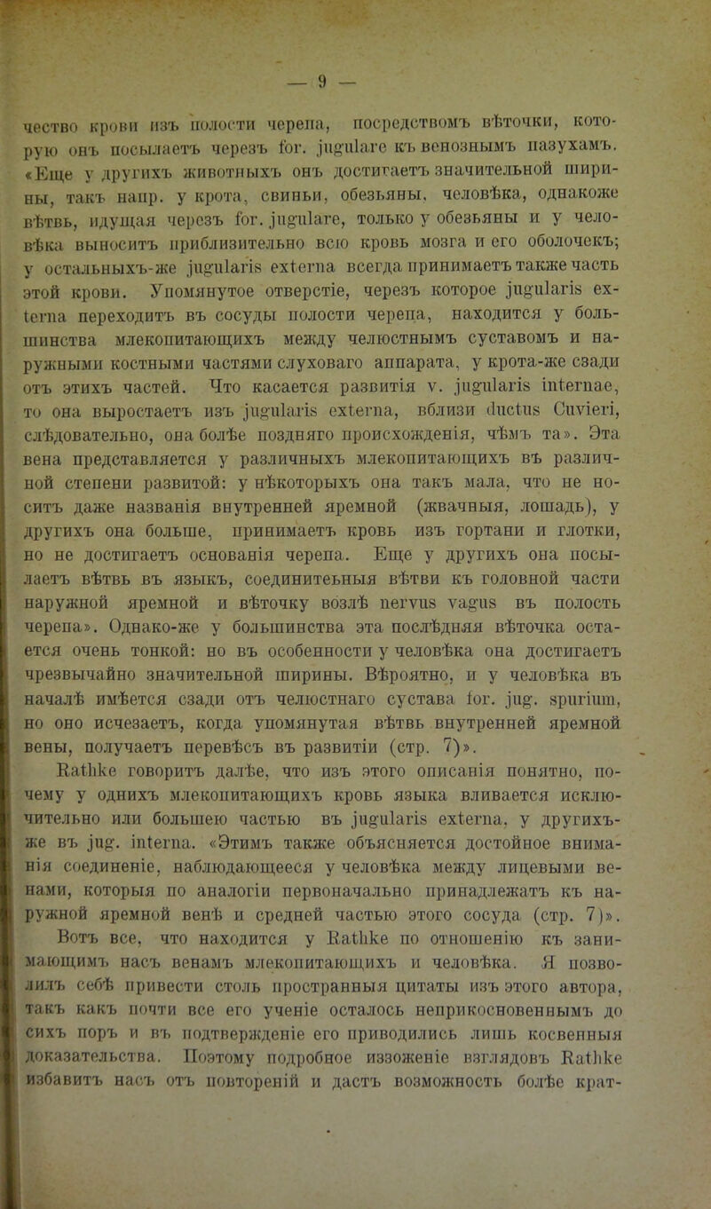чество крови изъ полости черепа, посредствомъ вѣточки, кото- рую онъ посылаетъ черезъ Іог. зіійіііаге къ вснознымъ пазухамъ. «Еще у другихъ животныхъ онъ достигаетъ значительной шири- ны, такъ напр. у крота, свиньи, обезьяны, человѣка, однакоже вѣтвь, идулцгя черозъ і'ог. .іпоціаге, только у обезьяны и у чело- вѣка выноситъ приблизительно всю кровь мозга и его оболочекъ; у остальныхъ-же .іпои1агІ8 ехіегпа всегда принимаетъ также часть этой крови. Упомянутое отверстіе, черезъ которое іиёиіагій ех- іегпа переходить въ сосуды полости черепа, находится у боль- шинства млекопитаюш;ихъ менаду челюстнымъ суставомъ и на- ружными костными частями слуховаго аппарата, у крота-же сзади отъ этихъ частей. Что касается развитія ѵ. іп§'и1агІ8 іпіегпае, то она выростаетъ изъ іи^иіагій ехіегпа, вблизи (іпсіпй Сиѵіегі, слѣдовательно, она болѣе поздняго происхожденія, чѣзіъ та». Эта вена представляется у различныхъ млекопитающихъ въ различ- ной степени развитой: у нѣкоторыхъ она такъ мала, что не но- ситъ даже названія внутренней яремной (жвачныя, лошадь), у другихъ она больше, принимаетъ кровь изъ гортани и глотки, но не достигаетъ основанія черепа. Еще у другихъ она посы- лаетъ вѣтвь въ языкъ, соединитеьныя вѣтви къ головной части наружной яремной и вѣточку возлѣ пегѵиз ѵа§чі8 въ полость черепа». Однако-же у большинства эта послѣдняя вѣточка оста- ется очень тонкой: но въ особенности у человѣка она достигаетъ чрезвычайно значительной ширины. Вѣроятно, и у человѣка въ началѣ имѣется сзади отъ челюстнаго сустава іог. ]'и^. зрпгіит, но оно исчезаетъ, когда упомянутая вѣтвь внутренней яремной вены, получаетъ перевѣсъ въ развитіи (стр. 7)». Каіііке говоритъ далѣе, что изъ этого описанія понятно, по- чему у однихъ млекопитаюпі,ихъ кровь языка вливается исклю- чительно или большею частью въ іи§іі1агІ8 ехіегпа. у другихъ- ше въ ]и^. іпіегпа. «Этимъ также объясняется достойное внима- нія соединеніе, наблюдающееся у человѣка между лицевыми ве- нами, которыя по аналогіи первоначально принадлежатъ къ на- ружной яремной венѣ и средней частью этого сосуда (стр. 7)». Вотъ все, что находится у Еаіііке по отношенію къ зани- мающимъ насъ венамъ млекопитающихъ и человѣка. Я позво- лилъ себѣ привести столь пространныя цитаты изъ этого автора, такъ какъ почти все его ученіе осталось неприкосновеннымъ до сихъ поръ и въ подтвержденіе его приводились лишь косвепныя доказательства. Поэтому подробное иззоженіе взглядовъ Каіііке избавитъ насъ отъ повтореній и дастъ возможность болѣе крат-