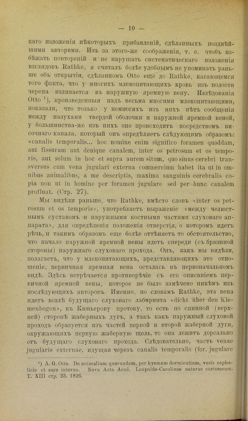 каго излолсснія нѣкоторыхъ прибавлсній, сдѣланныхъ позднѣй- шіімн авторвми. Изъ за этого-}ке соображенія, т. е. чтобъ из- бѣжать ітовтороній и не нарушать систематическаго изложевія взглядовъ Еаиіке, я считалъ болѣе удобнымъ не упоминать рань- гае объ открытіи, сдѣланномъ ОНо еще до Каіііке, касающемся того факта, что у многихъ млекопитающихъ кровь изъ полости черепа изливается въ наружную яремную вену. Излѣдованія ОЫо произведенныя надъ весьма многими млекопитающими, показали, что только у немногихъ изъ нихъ нѣтъ сообщенія между пазухами твердой оболочки и наружной яремной веной, у большинства-же изъ нихъ оно происходитъ посредствомъ ви- сочнаго канала, который онъ опредѣляетъ слѣдующимъ образомъ: «сапаііе Іетрогаііз... Ьос потіпе епіт еіі^пійсо іогатеп діюйсіат, аиі Й88іігат апѣ (Іепідпе сапаіет, іпіег оз реігозит е1 ой Іепіро- ГІ8, аиѣ зокш іи Ііос еі; аирга аигет зНпт, дио зіпиз сегеЬгі Ігап- вѵегзи» сит ѵепа зЧі§и1агі ехіегпа соттегсіит ІіаЪеѣ На иі іп от- піЬив апітаІіЪпз, а те (Іейсгірііз, тахіша запоціпіз сегеЪгаІіз со- ріа пои пі іп Іютіпе рег &гатеп ііі§-и1аге зесі рег Ішпс сапаіет ргоііиаі. (Стр. 27). Мы видѣли раньше, что Еаіііке, вмѣсто словъ «іпѣег 08 реі- го8ит еі 08 1етрогІ8», употребляетъ выраженіе «между челюст- нымъ суставомъ -и наруікными костными частями слуховаго ап- парата», для опредѣленія поло}кенія отверстія, о которомъ идетъ рѣчь, и такимъ образомъ еще болѣе оттѣняетъ то обстоятельство, что начало наружной яремной вены идетъ спереди (съ брюшной стороны) наружнаго слуховаго прохода. Онъ, какъ мы видѣли, полагаетъ, что у млекопитающихъ, представляющихъ это отно- шеніе, первичная яремная вена осталась въ первоначальномъ видѣ. Здѣсь встрѣчается противорѣчіе съ его описаніемъ пер- вичной яремной вены, которое не было замѣчено никѣмъ изъ послѣдующихъ авторовъ. Именно, по словамъ ЕаЫіке, эта вена идетъ возлѣ будущаго слуховаго лабиринта «сИсІіІ: ііЬег Леи Кіе- шепЬоо'сп», къ Кювьерову протоку, то есть по спинной (верх- ней) сторонѣ жаберныхъ дугъ, а такъ какъ наружный слуховой проходъ образуется изъ частей первой и второй жаберной дуги, окружающихъ первую жаберную щель, то она лежитъ дорсально отъ будущаго слуховаго прохода. Слѣдовательно, -часть ѵепае .Іпё^піагів ёхіепіае, идупі;ая черезъ сапа1І8 Іетрогаііч (І^ог. іи.<?іі1аге А. О. Оио. Пе апітаііат диоічіпаага, рег Ьуетет йогтіепНит, ѵавіз серЬа- 1ІСІ8 сі, аиге іііЬегіш. Коѵа Ас{а Асаіі. Ьеороійо-Сагоііпае паіпгас сигіоаогиш. Т. ХШ стр. 23. 1826.