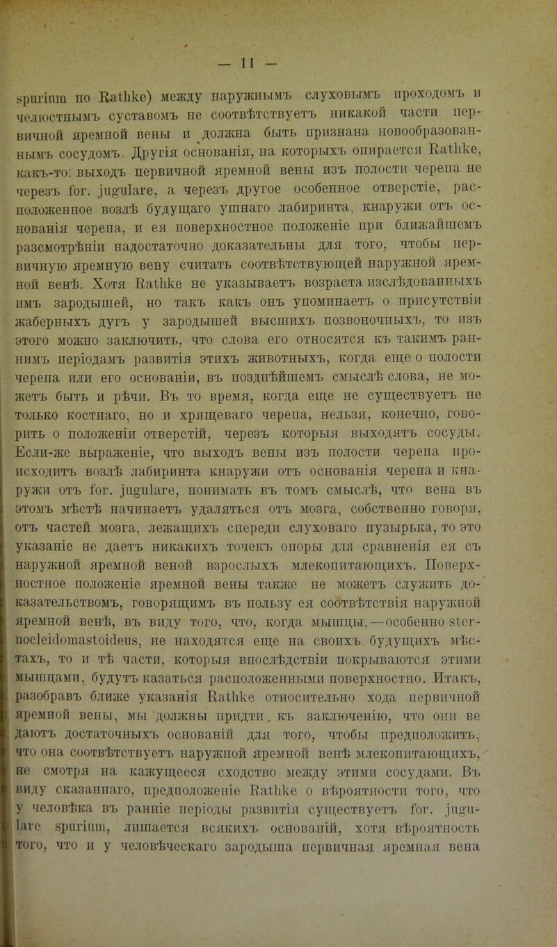 >ріігіат по Кальке) между наружиымъ слуховымъ проходомъ и чолюстнымъ суставомъ не соотвѣтствуетъ никакой части пер- вичной яремной веиы и должна быть признана новообразоваи- нымъ сосудомъ. Другія основанія, на которыхъ опирается Еаіііке, какъ-то: выходъ первичной яремной вены изъ полости черепа не черезъ І0Г. .іиопіаге, а черезъ другое особенное отверстіе, рас- положенное возлѣ будущаго ушнаго лабиринта, кнаружи отъ ос- нованія черепа, и ея поверхностное положеніе при ближайпіемъ разсмотрѣніи надостаточно доказательны для того, чтобы пер- вичную яремную вену считать соотвѣтствующей наружной ярем- ной венѣ. Хотя ЕаЛке не указываетъ возраста изслѣдованиыхъ іімъ зародышей, но такъ какъ онъ упоминаетъ о присутствіи жаберныхъ дугъ у зародышей высшихъ позвоночныхъ, то изъ этого можно заключить, что слова его относятся къ такимъ ран- нимъ періодамъ развитія этихъ животныхъ, когда еш;е о полости черепа или его основаніи, въ позднѣйшемъ смыслѣ слова, не мо- жетъ быть и рѣчи. Въ то время, когда еще не существуетъ не только костнаго, но и хряп];еваго черепа, нельзя, конечно, гово- рить о положеніи отверстій, черезъ которыя выходятъ сосуды. Если-же выраженіе, что выходъ вены изъ полости черепа про- исходитъ возлѣ лабиринта кнаружи отъ основанія черепа и кна- ружи отъ іог. .іпоціаге, понимать въ томъ смыслѣ, что вена въ этомъ мѣстѣ начинаетъ удаляться отъ мозга, собственно говоря, отъ частей мозга, лежащихъ спереди слуховаго пузырька, то это указаніе не даетъ никакихъ точекъ опоры для сравненія ся съ нарул{ной яремной веной взрослыхъ млекопитаюп];ихъ. Поверх- ностное положеніе яремной вены также не можетъ служить до- казательствомъ, говоряш,имъ въ пользу ея соотвѣтствія наружной яремной венѣ, въ виду того, что, когда мышцы,—особенно 8^.ег- посіеісіотазіоісіепй, не находятся еп];е на своихъ будуш;ихъ мѣс- тахъ, то и тѣ части, которыя впослѣдствіи покрываются этими мышцами, будутъ казаться расположенными поверхностно. Итакъ, разобравъ ближе указанія КаШке относительно хода первичной яремной вены, мы доллсны придти, къ заключенію, что они ве даютъ достаточныхъ основаній для того, чтобы предположить, что она соотвѣтствуетъ наружной яремной венѣ д[лекопитаюш,ихъ, не смотря на кажущееся сходство между этими сосудами. Въ виду сказаннаго, п})едполон{епіс Каіііке о вѣроятиости того, что у человѣка въ ранніе періоды развитія супі,ествуетъ іог. .іпйи- Іагс ьригіит, лишается всякихъ основаиій, хотя вѣроятность того, что и у человѣческаго зародыша первичная яремная вена