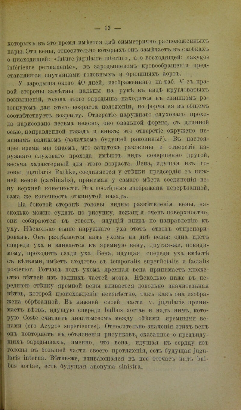 которыхъ въ это время имѣется двѣ симметрично расположенныхъ пары. Эти вены, относительно которыхъ онъ замѣчаетъ въ скобкахъ о нисходящей: «Іиіиге ^и{^•^1]аі^е шіеше», а о восходящей: «а/у^ох іпіегіеиге регтапепіе», въ зародыіпевомъ кровообращеиіи пред- ставляются спутницами головныхъ и брюпшыхъ аортъ. У зародыша около 40 дней, изображеннаго на таб. V съ пра- вой стороны замѣтны пальцы на рукѣ въ видѣ кругловатыхъ возвыиіеній, голова этого зародыша находится въ слишкомъ ра- зогнутомъ для этого возраста положеніи, но форма ея въ общемъ соотвѣтствуетъ возрасту. Отверстіо наружнаго слуховаго прохо- да нарисовано весьма неясно, оно овальной формы, съ длинной осью, направленной назадъ и внизъ; это отверстіе окружено не- яснымъ валикомъ (зачаткомъ будущей раковины?). Въ настоя- щее время мы знаемъ, что зачатокъ раковины и отверстіе на- ружнаго слуховаго прохода имѣютъ видъ совершенно другой, весьма характерный для этого возраста. Вена, идущая изъ го- ловы, .іи§а1агІ8 КаШке, соединяется у стѣнки предсердія съ ниж- ней веной (сагсііпаіів), принимая у самаго мѣста соединенія ве- ну верхней конечности. Эта послѣдняя изображена перерѣзанной, сама же конечность откинутой назадъ. На боковой сторонѣ головы видны развѣтвленія вены, на- сколько можно судить по рисунку, лежащія очень поверхностно, они собираются въ стволъ, идущій внизъ по направленію къ уху. Нѣсколько выше наружнаго уха этотъ стволъ отпрепари- рованъ. Онъ раздѣляется надъ ухомъ на двѣ вены: одна идетъ спереди уха и вливается въ яремную вену, другая-же, повиди- мому, проходитъ сзади уха. Вена, идущая спереди уха вмѣстѣ съ вѣтвями, имѣетъ сходство съ ѣетрогаііз 8ирегйсіа1І8 и і'асіа1І8 ро8Ііегіог. Тотчасъ подъ ухомъ яремная вена принимаетъ множе- ство вѣтвей изъ заднихъ частей мозга. Нѣсколько ниже въ пе- реднюю стѣнку яремной вены вливается довольно значительная вѣтвь, которой происхол{деніе неизвѣстно, такъ какъ она изобра- жена обрѣзанной. Въ нижней своей части ѵ. ^и§•и1агІ8 прини- маетъ вѣтвь, идущую спереди ЪиІЪиа аогіае и надъ нимъ, кото- рую Со8Іе считаетъ анастомозомъ между обѣими яремными ве- нами (его А7.у^он 8ирёгіеиге8). Относительно значенія этихъ венъ онъ повторяетъ въ объясненіи рисунковъ, сказанное о предъиду- щихъ зародышахъ, именно, что вена, идущая къ сердцу изъ головы въ большей части своего протяженія, есть будущая .іііёп- 1агІ8 іпіегпа. Вѣтвь-же, вливающаяся въ нее тотчасъ надъ Ъиі- Ьи8 аогіае, есть будущая апопута яіпЫіга.