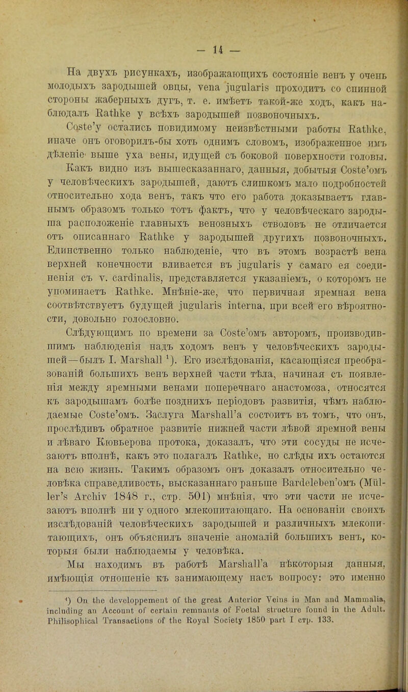 На двухъ рисункахъ, изобралсагощихъ состояніе венъ у очень молодьтхъ зародышей овцы, ѵепа іи§'и1агІ8 проходить со спинной стороны жаберныхъ дугъ, т. е. имѣетъ такой-же ходъ, какъ на- блюдалъ ЕаІІіке у всѣхъ зародышей иозвоночныхъ. Са8І:е'у остались повидимому неизвѣстными работы Еаіііке, иначе онъ оговорилъ-бы хоть однимъ словомъ, изобралсенное имъ дѣленіо' выше уха вены, идущей съ боковой поверхности головы. Какъ видно изъ вышесказаннаго, данныя, добытыя СовІеѴшъ у человѣческихъ зародышей, даютъ слишкомъ мало подробностей относительно хода венъ, такъ что его работа доказываетъ глав- нымъ образомъ только тотъ фактъ, что у человѣческаго зароды- ша расположеніе главныхъ венозныхъ стволовъ не отличается отъ описаннаго ЕаЫіке у зародышей другихъ позвоночныхъ. Единственно только наблюденіе, что въ этомъ возрастѣ вена верхней конечности вливается въ .іиоиіагіз у самаго ея соеди- ненія съ V, саг(ііпа1І8, представляется указаніемъ, о которомъ не упоминаетъ Еаіііке. Мнѣніе-же, что первичная яремная вена соотвѣтствуетъ будуш;ей іпоіііагіз іпіегпа, при всей его вѣроятно- сти, довольно голословно. Слѣдуюш;имъ по времени за Со8І,е'омъ авторомъ, производив- шимъ наблюденія надъ ходомъ венъ у человѣческихъ зароды- шей—былъ I. Маг8Ііа11Его изслѣдованія, касающіяся преобра- зованій большихъ венъ верхней части тѣла, начиная съ появле- нія между яремными венами поперечнаго анастомоза, относятся къ зародышамъ болѣе позднихъ періодовъ развитія, чѣмъ наблю- даемые Со8І:е'омъ. Заслуга Маг8Ііа1Га состоитъ въ томъ, что онъ, прослѣдивъ обратное развитіе нижней части лѣвой яремной вены и лѣваго Кювьерова протока, доказалъ, что эти сосуды не исче- заютъ вполнѣ, какъ это полагалъ Каіііке, но слѣды ихъ остаются на всю жизнь. Такимъ образомъ онъ доказалъ относительно че- ловѣка справедливость, высказаннаго раньше Ваг(іе1еЪеп'омъ (Мііі- 1ег'8 Агсіііѵ 1848 г., стр. 501) мпѣнія, что эти части не исче- заютъ вполпѣ ни у одного млекопитающаго. На основаніи своихъ изслѣдованій человѣческихъ зародышей и различныхъ млекопи- тающихъ, онъ объяснилъ значеніе аномалій большихъ вені), ко- торыя были наблюдаемы у человѣка. Мы находимъ въ работѣ МагвІіаІГа нѣкоторыя данныя, имѣющія отношеніе къ занимаюш;ему насъ вопросу: это именно *) Оп Ыіе ДеѵеІорретепЬ оГ іііе ^геак Аіііегіог Ѵеіпѳ ііі Мап апсі Маттаііа, іпеіпсііпд ап Ассоипі оГ сегіаііі гетпаіііѳ оГ РоеЫ бЬтсЬиге Гоипб ііі Іііе Айиіі. РЬіІізорІіісаІ Тгапвасііопз оГ Іііе Коуаі Зосіеіу 1850 рагЬ I стр. 133.