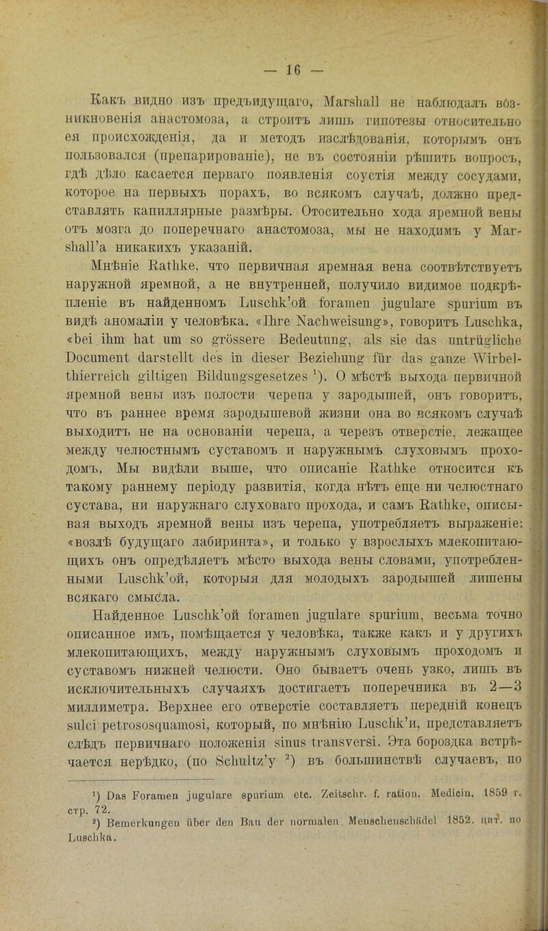 Какъ видно изъ предъидущаго, Маг8Ііа11 не наблюдалъ вбз- ыикновенія анастомоза, а строитъ лишь гипотезы относительно ея происхон{денія, да и методъ изслѣдованія, которымъ онъ пользовался (препарированіе), не въ состояніи рѣшить вопросъ, гдѣ дѣло касается перваго появленія соустія между сосудами, которое на первыхъ порахъ, во всякомъ случаѣ, должно пред- ставлять капиллярные размѣры. Отосительно хода яремной вены отъ мозга до поперечнаго анастомоза, мы не находимъ у Маг- 8Ііа11'а никакихъ указаній. Мнѣніе Еаиіке, что первичная яремная вена соотвѣтствуетъ наружной яремной, а не внутренней, получило видимое подкрѣ- пленіе въ найденномъ Ьи8с1ік'ой іогатеп ]и§и1аге вригіит въ видѣ аномаліи у человѣка. «ІЬге Кас1шеІ8ип§'», говоритъ Ьивсііка, «Ъеі іЬт Иаі ит 80 §то88еге Вес1еиит§', аІ8 8Іе (Іаз ипігііі^іісііе Боситепі сІаг8І:е11ѣ сіез іп сііейег Вегіеішп)^ Шг (іа8 о^апге ДѴігЪе]- Иііеггеісіі §і1іі§'еп Віісіип^-ві^езеігез '). О мѣстѣ выхода первичной яремной вены изъ полости черепа у зародышей, онъ говоритъ, что въ раннее время зародышевой жизни она во всякомъ случаѣ выходитъ не на основаніи черепа, а черезъ отверстіе, лежащее между челюстнымъ суставомъ и наружнымъ слуховымъ прохо- домъ. Мы видѣли выше, что описаніе Каіііке относится къ такому раннему періоду развитія, когда нѣтъ еш;е ни челюстнаго сустава, ни наружнаго слуховаго прохода, и самъ ЕаЫіке, описы- вая выходъ яремной вены изъ черепа, употребляетъ выраженіе: «возлѣ будуп];аго лабиринта», и только у взрослыхъ млекопитаю- ш,ихъ онъ опредѣляетъ мѣсто выхода вены словами, употреблен- ными Ъи8СІік'ой, которыя для молодыхъ зародышей лишены всякаго смысла. Найденное Ьи8СІік'ой іогатеп іи^иіаге йршіпт, весьма точно описанное имъ, помѣш,ается у человѣка, также какъ и у другихъ млекопитаюш,ихъ, между наружнымъ слуховымъ проходомъ и суставомъ нижней челюсти. Оно бываетъ очень узко, лишь въ исключительныхъ случаяхъ достигаетъ поперечника въ 2—3 миллиметра. Верхнее его отверстіе составляетъ передній конецъ 811]сі ре1го808диашо8І, который, по мнѣнііо Ьизскк'и, представляетъ слѣдъ первичнаго положенія 8Іпи8 ѣгапзѵегві. Эта бороздка встрѣ- чается нерѣдко, (по ЙскиИя'у въ большинствѣ случаевъ, по '^) Оав Рогатеп ^иеи1а^е вригіит сіс. йеіЬзсЬг. Г. гаііои. Ме(1ісііі. 1859 г. стр. 72. *) Ветегкип^еи ііЬег йеп Ван йег іюгтаіеп. МепасЬепвсІіййеІ 1852. цпт. по Ьиѳсііка.