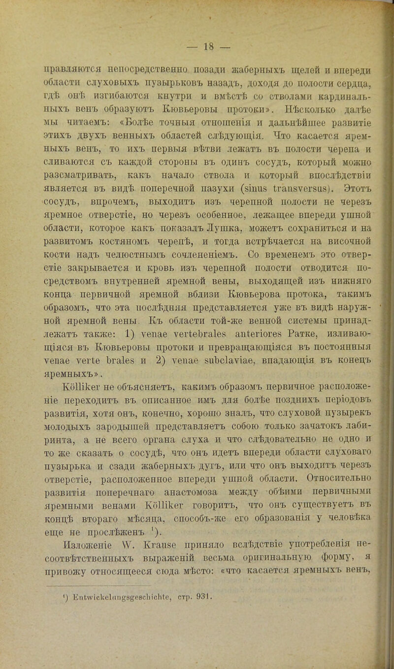 правляютея непосредственно позади жаберныхъ щелей и впереди области слуховыхъ пузырьковъ назадъ, доходя до полости сердца, гдѣ онѣ изгибаются кнутри и вмѣстѣ со стволами кардиналь- ныхъ венъ образуютъ Кювьеровы протоки». Ыѣсісолько далѣе мы читаемъ: «Болѣе точныя отношенія и дальнѣйшее развитіе этихъ двухъ венныхъ областей слѣдующія. Что касается ярем- ныхъ венъ, то ихъ первыя вѣтви лежать въ полости черепа и сливаются съ каждой стороны въ одинъ сосудъ, который можно разсыатривать, какъ начало ствола и который впослѣдствіи является въ видѣ поперечной пазухи (зіпиз ѣгапзѵегзи»). Этотъ сосудъ, впрочемъ, выходитъ изъ черепной полости не черезъ яремное отверстіе, но черезъ особенное, лежащее впереди ушной области, которое какъ показалъ Лугака, можетъ сохраниться и на развитомъ костяномъ черепѣ, и тогда встрѣчается на височной кости надъ челюстнымъ сочлененіемъ. Со временемъ это отвер- стіе закрывается и кровь изъ черепной полости отводится по- средствомъ внутренней яремной вены, выходящей изъ нижняго конца первичной яремной вблизи Кювьерова протока, такимъ образомъ, что эта послѣдняя представляется уже въ видѣ наруж- ной яремной вены. Къ области той-же венной системы принад- лежать также: 1) ѵепае ѵегіеЬгаІев апіегіогез Ратке, изливаю- щіяся въ Кювьеровы протоки и превращающіяся въ постоянныя ѵепае ѵегіе Ъгаіез и 2) ѵепае йиЪсІаѵіае, впадающія въ конецъ яремныхъ». КоШкег не объясняетъ, какимъ образомъ первичное расположе- ніе переходить въ описанное имь для болѣе позднихъ періодовъ развитія, хотя оеъ, конечно, хорошо зналъ, что слуховой пузырекъ молодыхъ зародышей представляетъ собою только зачатокь лаби- ринта, а не всего органа слуха и что слѣдовательно не одно и то же сказать о сосудѣ, что онъ идетъ впереди области слуховаго пузырька и сзади жаберныхъ дугъ, или что онъ выходитъ черезъ отверстіе, расположенное впереди ушной области. Относительно развитія поперечнаго анастомоза между обѣими первичными яремными венами КоІИкег говорить, что онъ существуетъ въ концѣ втораго мѣсяца, способъ-же его образованія у че.иовѣка еще не прослѣженъ ). Изложение \Ѵ. Кгаизе приняло вслѣдствіе употребленія но- соотвѣтственныхъ выраженій весьма оригинальную форму, я привоясу относящееся сюда мѣсто: «что касается яремныхъ венъ. ЕпЬѵѵіскеІііп^^зёгевсЪісЫе, стр. 931.
