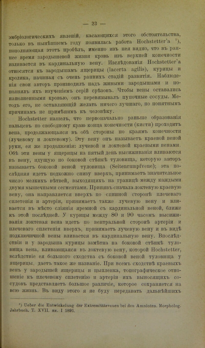 эмбріологичсскихъ явленій, касающихся этого обстоятельства, только въ нынѣпінемъ году появилась работа Нос1г8ке11ег'а пополняющая этотъ пробѣлъ, именно изъ иея видно, что въ ран- нее время зародышевой жизни кровь изъ верхней конечности изливается въ кардинальную вену. Изслѣдованія НосЫеиег'а относятся къ зародышамъ ящерицы (Іассгіа а^іііз), курицы и кролика, начиная съ очень раннихъ стадій развитія. Наблюде- нія свои авторъ производилъ надъ живыми зародышами и по- полнялъ ихъ изученіемъ серій срѣзовъ. Чтобы вены оставались наполненными кровью, онъ перевязывалъ пупочные сосуды. Ме- тодъ его, не оставляющій желать ничего лучшаго, по понятнымъ причинамъ не примѣнимъ къ человѣку. Нос1і8Іеиег нашелъ, что первоначально раньше образованія пальцевъ по свободному краю конца конечности (кисти) проходитъ вена, продолжающаяся въ обѣ стороны по краямъ конечности (лучевому и локтевому). Эту вену онъ называетъ краевой веной руки, ея же продолженія: лучевой и локтевой краевыми венами. Обѣ эти вены у ящерицы на пятый день высиживанія вливаются въ вену, идущую по боковой стѣнкѣ туловища, которую авторъ называетъ боковой веной туловища (8еиешчшр1'ѵеие); эта по- слѣдняя идетъ подкожно снизу вверхъ, принимаетъ значительное число мелкихъ вѣтвей, выходящихъ на границѣ между каждыми двумя мышечными сегментами. Принявъ сначала локтевую краевую вену, она направляется вверхъ по спинной сторонѣ плечеваго сплетенія и артеріи, принимаетъ также лучевую вену и вли- вается въ мѣсто сліянія яремной съ кардинальной веной, ближе къ этой послѣдней. У курицы между 80 и 90 часомъ высижи- ванія локтевая вена идетъ по вентральной сторонѣ артеріи и плечеваго сплетенія вверхъ, принимаетъ лучевую вену и въ видѣ подключичной вены вливается въ кардинальную вену. Впослѣд- ствіи и у зародыша курицы замѣтна на боковой стѣнкѣ туло- вища вена, вливающаяся въ локтевую вену, которой Носіізіеиег, вслѣдствіе ея большого сходства съ боковой веной туловища у ящерицы, даетъ такое же названіе. При всемъ сходствѣ краевыхъ венъ у зародышей ящерицы и цыпленка, топографическое отно- шеніс къ плечевому сплетенію и артеріи ихъ выносящихъ со- судовъ представляетъ большое различіе, которое сохраняется на всю жизнь. Въ виду этого я не буду передавать дальнѣйшихъ ') ІІеЬег (ііе Епіѵуіскеіип^; йвг ЕхЬгетіШІѳѵепеп Ьеі йеп Атпіоіеп. МогрЬоІо^. ^аЬгЬисЬ. Т. ХУІІ. кн. I 1891.