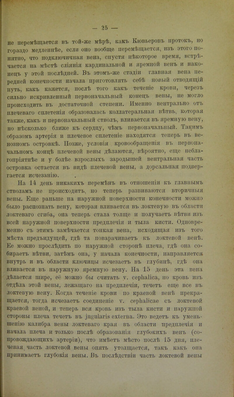 не перемѣщается въ той-же мѣрѣ, какъ Кювъеровъ ііротокъ, но гораздо медленнѣе, если оно вообще ііеремѣщается, изъ этого по- нятно, что подоючичная вена, спустя нѣкоторое время, встрѣ- чается на мѣстѣ сліянія кардинальной и яремной венъ и нако- нецъ у этой послѣдией. Въ этомъ-же стадіи главная вена пе- редней конечности начала приготовлять себѣ новый отводящій путь, какъ калсется, послѣ того какъ течеиіе крови, черезъ сильно искривленный первоначальный конецъ вены, не могло происходить въ достаточной степени. Именно нейтрально отъ плечеваго сплетенія образовалась коллатеральная вѣтвь, которая также, какъ и первоначальный стволъ, вливается въ яремную вену, но нѣсколько ближе къ сердцу, чѣмъ первоначальный. Такимъ образомъ артерія и плечевое сплетеніе находятся теперь въ ве- нозномъ островкѣ. Позже, условія кровообраиі;енія въ первона- чальномъ концѣ плечевой вены дѣлаются, вѣроятно, еще небла- гопріятнѣе и у болѣе взрослыхъ зародышей вентральная часть островка остается въ видѣ плечевой вены, а дорсальная подвер- гается исчезанію. На 14 день никакихъ перемѣнъ въ отногаеніи къ главныыъ стволамъ не происходитъ, но теперь развиваются вторичныя вены. Еще раньше на наружной поверхности конечности можно было распознать вену, которая вливается въ локтевую въ области локтеваго сгиба, она теперь стала толще и получаетъ вѣтви изъ всей наружной поверхности предшіечія и тыла кисти. Одновре- менно съ этимъ замѣчается тонкая вена, исходящая изъ того мѣста предъидущей, гдѣ та поварачиваетъ къ локтевой венѣ. Ее можно прослѣдить по наруж:ной сторонѣ плеча, гдѣ она со- бираетъ вѣтви, затѣмъ она, у начала конечности, направляется внутрь и въ области ключицы исчезаетъ въ глубинѣ, гдѣ она вливается въ наружную яремную вену. На 15 день эта вена дѣлается піире, её можно бы считать ѵ. серііаііса, но кровь изъ отдѣла этой вены, лежащаго на предплечіи, течетъ еще все въ локтевую вену. Когда теченіе крови по краевой вонѣ прекра- щается, тогда исчезаетъ соединеніе ѵ. серііаіісае съ локтевой краевой веной, и теперь вся кровь изъ тыла кисти и наружной стороны плеча течетъ въ зпциіагій ехіегиа. Это ведетъ къ умень- шенію калибра вены локтеваго края въ области преднлечія и начала плеча и только послѣ образованія глубокихъ венъ (со- провождающихъ артеріи), что имѣетъ мѣсто послѣ 15 дня, пле- чевая часть локтевой вены опять утолщается, такъ какъ она приниііаетъ глубокія вены. Въ послѣдствіи часть локтевой вены
