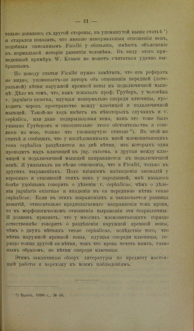 тельно доказано; съ другой стороны, въ упомянутой выше статьѣ ') я старался показать, что именно нѳнормальныя отнотеиія венъ, подобныя описаннымъ ГісаІЬі у обезьянь, имѣютъ объясненіе въ нормальной исторіи развитія человѣка. Въ виду этого при- веденный примѣръ Кгаияе не можетъ считаться удачно вы- браннымъ. По поводу статьи РісаІЪі нужно замѣтить, что изъ реферата не видно, упоминаетъ-ли авторъ объ отношеніи передней (лате- ральной) вѣтви наружной яремной вены къ подключичной мыш- цѣ. Дѣло въ томъ, что, какъ показалъ проф. Груберъ, у человѣка V. ^и§•и1агІ8 ехіегпа, идущая ненормально спереди ключицы, про- ходить черезъ пространство между ключицей и подключичной мышцей. Такой-же ходъ имѣетъ въ нѣкоторыхъ случаяхъ и ѵ. серііаііса, или даже подкрыльцовая вена, какъ это тоже было указано Груберомъ и относительно этого обстоятельства я сош- люсь на мою. только что упомянутую статью '). Въ этой-же статьѣ я сообп];илъ, что у изслѣдованныхъ мной млекопитаюш;ихъ ѵепа серЬаІіса раздѣляется на двѣ вѣтви, изъ которыхъ одна проходить надъ ключицей къ іио*. ехіегпа, а другая между клю- чицей и подключичной мышцей направляется къ подключичной венѣ. Я указывалъ на тѣ-же отношенія, что и РісаІЬі, только въ другихъ выраженіяхъ. Подъ вліяніемъ наблюденія аномалій у взрослаго и отношеній этихъ венъ у зародышей, мнѣ казалось болѣе удобнымь говорить о дѣленіи ѵ. серііаіісае, чѣмъ о дѣле- ніи ]и^и1агІ8 ехіегпае и впаденіи въ ея переднюю вѣтвь ѵепае серііаіісае. Если въ этихъ выраженіяхъ и заключается разница понятій, относительно предполагаемаго направленія тока крови, то въ морфологическомъ отношеніи выраженія эти безразличны. Я должень признать, что у многихъ млекопитающихъ гораздо естественнѣе говорить о раздѣленіи наружной яремной вены, чѣмъ о двухъ вѣтвяхъ ѵепае серЬаІісае, вслѣдствіе того, что вѣтвь наружной яремной вены, идуш;ая спереди ключицы, го- раздо толще другой ея вѣтви, такъ что кровь течетъ внизь, глав- нымъ образомъ, по вѣтви спереди ключицы. Этймъ заканчиваю обзоръ литературы по предмету настоя- щей работы и перехожу къ моимъ наблюденіямъ. ') Врачъ. 1890 г., № 40.