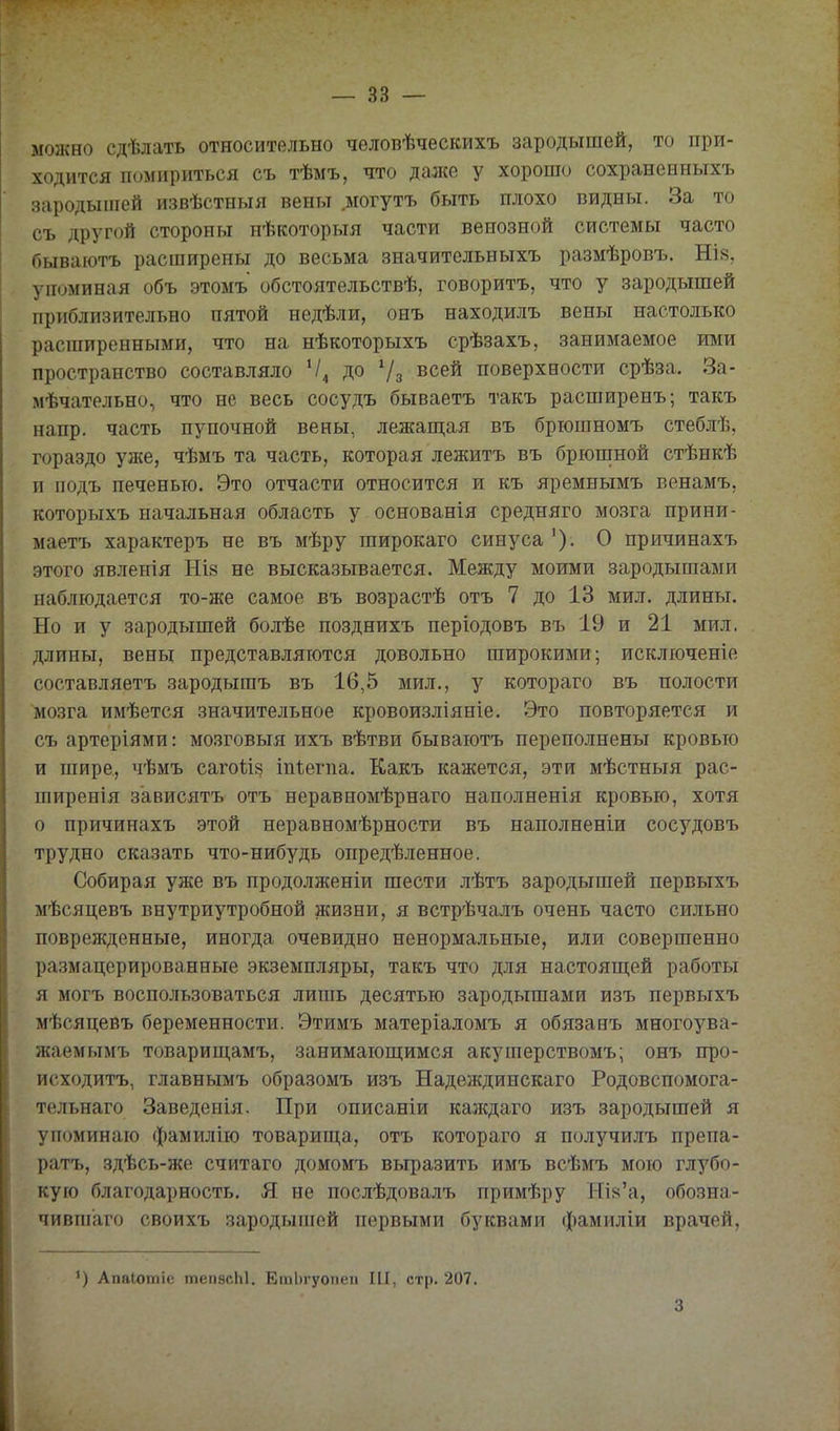 можно сдѣлать относительно чѳловѣческихъ зародышей, то при- ходится помириться съ тѣмъ, что даже у хорошо сохраненныхъ зародышей извѣстныя вены .могутъ быть плохо видны. За то съ другой стороны нѣкоторыя части венозной системы часто оываютъ расширены до весьма значительныхъ размѣровъ. НІ8, упоминая объ этомъ обстоятельствѣ, говоритъ, что у зародышей приблизительно пятой недѣли, онъ находилъ вены настолько расширенными, что на нѣкоторыхъ срѣзахъ, занимаемое ими пространство составляло до 7з ^^^^ поверхности срѣза. За- мѣчательно, что не весь сосудъ бываетъ такъ расширенъ; такъ напр. часть пупочной вены, лежаш,ая въ брюшномъ стеблѣ, гораздо уше, чѣмъ та часть, которая лежитъ въ брюшной стѣнкѣ и подъ печенью. Это отчасти относится и къ яремнымъ венамъ, которыхъ начальная область у основанія средняго мозга прини- маетъ характеръ не въ мѣру широкаго синуса '). О причинахъ этого явленія НІ8 не высказывается. Между моими зародышами наблюдается то-же самое въ возрастѣ отъ 7 до 13 мил. длины. Но и у зародышей болѣе позднихъ періодовъ въ 19 и 21 мил. длины, вены представляются довольно широкими; исключеніе составляетъ зародышъ въ 16,5 мил., у котораго въ полости мозга имѣется значительное кровоизліяніе. Это повторяется и съ артеріями: мо.зговыя ихъ вѣтви бываютъ переполнены кровью и шире, чѣмъ сагоііз іпѣегпа. Какъ кажется, эти мѣстныя рас- ширенія з'ависятъ отъ неравномѣрнаго наполненія кровью, хотя о причинахъ этой неравномѣрности въ наполненіи сосудовъ трудно сказать что-нибудь опредѣленное. Собирая уже въ продолженіи шести лѣтъ зародышей первыхъ мѣсяцевъ внутриутробной жизни, я встрѣчалъ очень часто сильно поврежденные, иногда очевидно ненормальные, или совершенно размацерированные экземпляры, такъ что для настояш;ей работы я могъ воспользоваться лишь десятью зародышами изъ первыхъ мѣсяцевъ беременности. Этимъ матеріаломъ я обязанъ многоува- жаемымъ товарищамъ, занимаюш;имся акушерствомъ; онъ про- исходитъ, главнымъ образомъ изъ Надеждинскаго Родовспомога- тельнаго Заведенія. При описаніи каждаго изъ зародышей я упоминаю фамилію товарииі,а, отъ котораго я получилъ препа- ратъ, здѣсь-же считаго домомъ выразить имъ всѣмъ мою глубо- кую благодарность. Я не послѣдовалъ примѣру НЪ'а, обозна- чившаго своихъ зародыіпей первыми буквами фамиліи врачей. АпаЮтіе тепасЫ. ЕтЬгуопеп III, стр. 207. 3