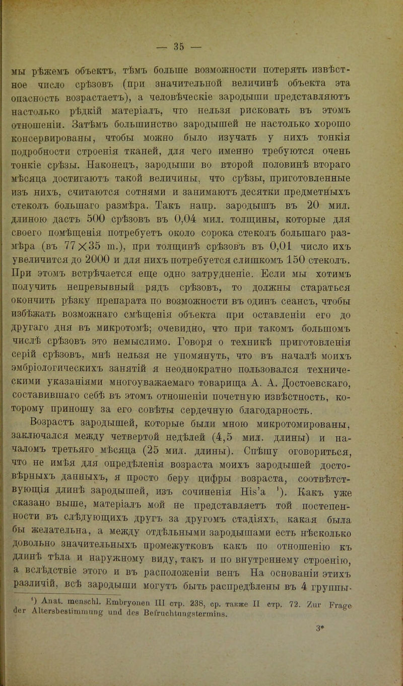мы рѣжемъ объектъ, тѣмъ больше возможности потерять извѣст- ное число срѣзовъ (при значительной величинѣ объекта эта опасность возрастаетъ), а человѣческіе зародыши представляютъ настолько рѣдкій матеріалъ, что нельзя рисковать въ этомъ отношеніи. Затѣмъ большинство зародышей не настолько хорошо консервированы, чтобы можно было изучать у нихъ тонкія подробности строенія тканей, для чего именно требуются очень тонкіе срѣзы. Наконецъ, зародыши во второй половинѣ втораго мѣсяца достигаютъ такой величины, что срѣзы, приготовленные изъ нихъ, считаются сотнями и занимаютъ десятки предметныхъ стеколъ большаго размѣра. Такъ напр. зародышъ въ 20 мил. длиною дастъ 500 срѣзовъ въ 0,04 мил. толщины, которые для своего помѣш;енія потребуетъ около сорока стеколъ большаго раз- мѣра (въ 77X35 т.), при толщинѣ срѣзовъ въ 0,01 число ихъ увеличится до 2000 и для нихъ потребуется слишкомъ 150 стеколъ. При этомъ встрѣчается еш;е одно затрудненіе. Если мы хотимъ получить непревывный рядъ срѣзовъ, то должны стараться окончить рѣзку препарата по возможности въ одинъ сеансъ, чтобы избѣжать возможнаго смѣщенія объекта при оставленіи его до другаго дня въ микротомѣ; очевидно, что при такомъ большомъ числѣ срѣзовъ это немыслимо. Говоря о техникѣ приготовленія серій срѣзовъ, мнѣ нельзя не упомянуть, что въ началѣ моихъ .эмбріологическихъ занятій я неоднократно пользовался техниче- скими указаніями многоуважаемаго товарища А. А. Достоевскаго, составившаго себѣ въ этомъ отношеніи почетную извѣстность, ко- торому приношу за его совѣты сердечную благодарность. Возрастъ зародышей, которые были мною микротомированы, заключался между четвертой недѣлей (4,5 мил. длины) и на- чаломъ третьяго мѣсяца (25 мил. длины). Спѣшу оговориться, что не имѣя для опредѣленія возраста моихъ зародышей досто- вѣрныхъ данныхъ, я просто беру цифры возраста, соотвѣтст- вующія длинѣ зародышей, изъ сочиненія Шй'а '). Какъ уже сказано выше, матеріалъ мой не представляетъ той постепен- ности въ слѣдующихъ другъ за другомъ стадіяхъ, какая была бы желательна, а между отдѣльными зародышами есть нѣсколько довольно значительныхъ промежутковъ какъ по отношенію къ длинѣ тѣла и наружному виду, такъ и по внутреннему строенію, а вслѣдствіе этого и въ расположеніи венъ На основаніи этихъ различій, всѣ зародыши могутъ быть распредѣлены въ 4 группы- ') Апаі. тепзсЫ. ЕшЬгуонеп III стр. 238, ср. также II стр. 72. 7л\г Ргаа-е йег АиегзЬевІіттпп^ ипй сіеѳ ВеГгисЫппе.чІегтіпэ. 3*