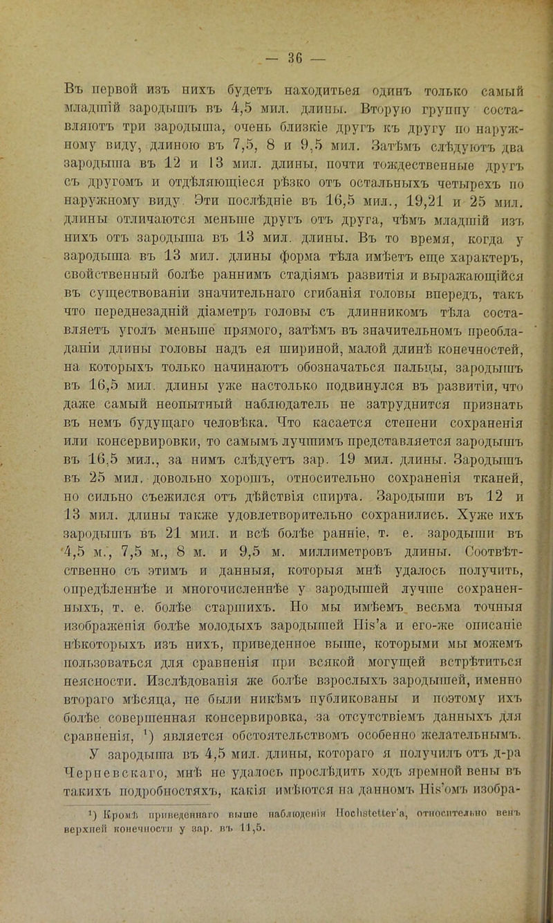Въ первой изъ нихъ будетъ находитьея одинъ только самый дгяадптій зародышъ въ 4,5 мил. длины. Вторую группу соста- вляютъ три зародыша, очень близкіе другъ къ другу по нарз'яс- иому виду, длиною въ 7,5, 8 и 9,5 мил, Затѣмъ слѣдуютъ два зародыша въ 12 и 13 мил. длины, почти тождественные другъ съ другомъ и отдѣляюпі;іеся рѣзко отъ остальныхъ четырехъ по наружному виду. Эти послѣдніе въ 16,5 мил., 19,21 и 25 мил, длины отличаются меньше другъ отъ друга, чѣмъ младпіій изт. нихъ отъ зародыша въ 13 мил. длины. Въ то время, когда у зародыша въ 13 мил. длины форума тѣла имѣетъ еш;е характеръ, свойственный болѣе раннимъ стадіямъ развитія и вырал{ающійся въ существованіи значительнаго сгибанія головы впередъ, такъ что переднезадній діаметръ головы съ длинникомъ тѣла соста- вляетъ уголъ меньше прямого, затѣмъ въ значительномъ преобла- даніи длины головы надъ ея шириной, малой длинѣ конечностей, на которыхъ только начинаютъ обозначаться пальцы, зародышъ въ 16,5 мил. длины уже настолько подвинулся въ развитіи, что дай{е самый неопытный наблюдатель не затруднится признать въ немъ будуп];аго человѣка. Что касается степени сохраненія или консервировки, то самымъ лучшимъ представляется зародышъ въ 16,5 мил., за нимъ слѣдуетъ зар. 19 мил. длины. Зародышъ въ 25 мил, довольно хорошъ, относительно сохраненія тканей, но сильно съежился отъ дѣйствія спирта. Зародыши въ 12 и ІЗ мил. длины такнте удовлетворительно сохранились. Хуже ихъ зародышъ въ 21 мил. и всѣ болѣе ранніе, т, е. зародыши въ 4,5 м., 7,5 м., 8 м. и 9,5 м. миллиметровъ длины. Соотвѣт- ственно съ этимъ и данныя, которыя мнѣ удалось получить, опредѣленнѣе и многочисленнѣе у зародышей лучше сохранен- ныхъ, т. е. болѣе старпіихъ. Но мы имѣемъ весьма точныя изображенія болѣе молодыхъ зародышей Шв'а и его-же описаніе нѣкоторыхъ изъ нихъ, приведенное выше, которыми мы можемъ пользоваться для сравненія при всякой могущей встрѣтиться неясности, Изслѣдованія же болѣе взрослыхъ зародышей, именно втораго мѣсяца, не были никѣмъ публикованы и поэтому ихъ болѣе совершенная консервировка, за отсутствіемъ данныхъ для сравненія, является обстоятельствомъ особенно желательнымъ. У зародыша въ 4,5 мил. длины, котораго я получилъ отъ д-ра Черневскаго, мнѣ не удалось прослѣдить ходъ яремной вены въ такихъ подробностяхъ, какія имѣются на даниомъ Ньч'омъ изобра- 1) Кромѣ приведеинаго выше паблюденін НосЬзкеИег'а, относительно венъ верхней конечности у зар. въ 11,5.
