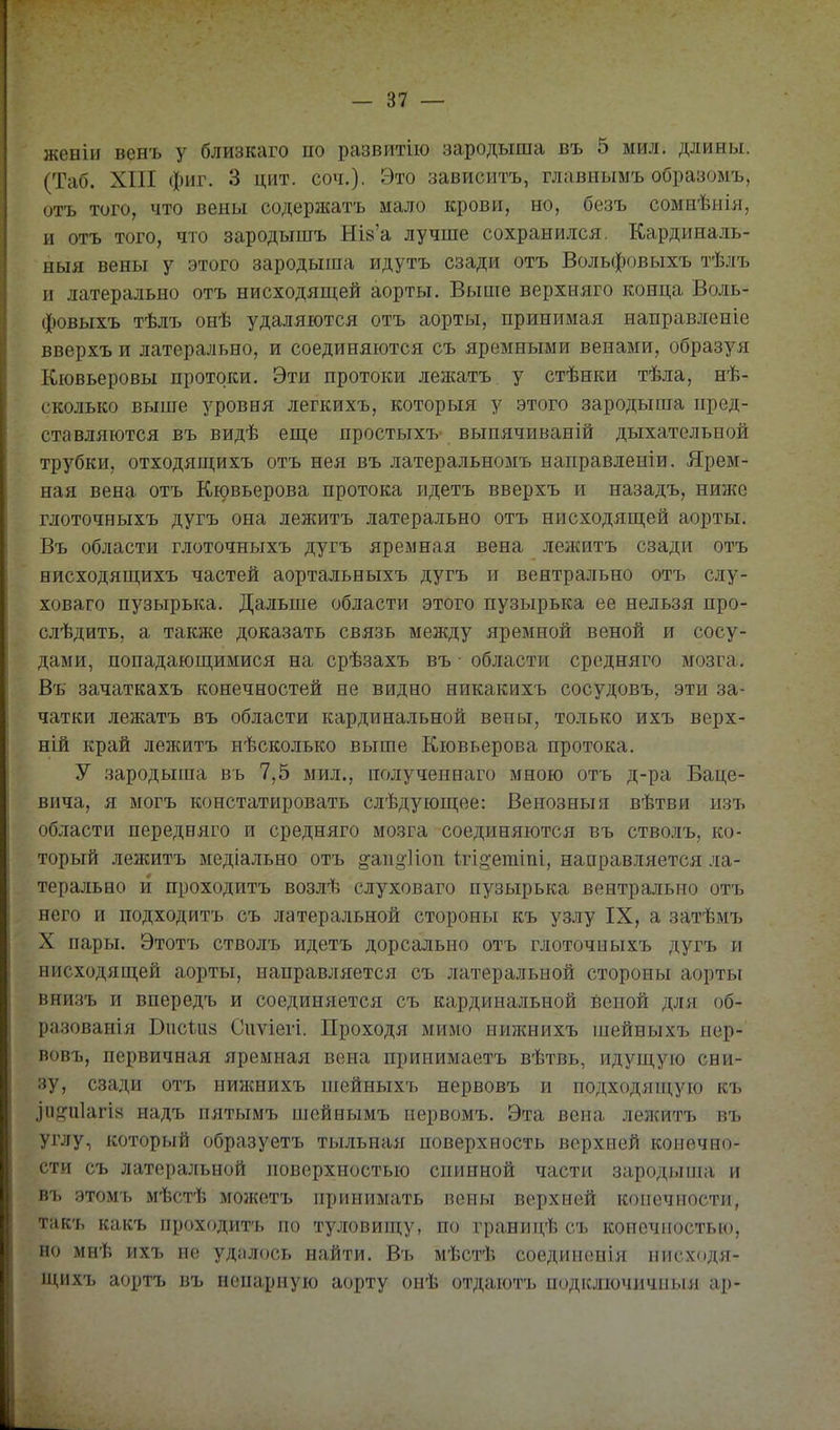 женіи венъ у близкаго по развитію зародыша въ 5 мил. длины. (Таб. XIII фиг. 3 цит. соч.). Это зависитъ, главнымъ образомъ, отъ того, что вены содержать мало крови, но, безъ сомнѣыЬі, и отъ того, что зародышъ НІ8'а лучше сохранился. Кардиналь- ныя вены у этого зародыша идутъ сзади отъ Вольфовыхъ тѣлъ и латерально отъ нисходящей аорты. Выше верхняго конца Воль- фовыхъ тѣлъ онѣ удаляются отъ аорты, принимая направленіе вверхъ и латерально, и соединяются съ яремными венами, образуя Кювьеровы протоки. Эти протоки лежатъ у стѣнки тѣла, нѣ- сколько выше уровня легкихъ, которыя у этого зародыша пред- ставляются въ видѣ еще простыхъ- выпячиваній дыхательной трубки, отходящихъ отъ нея въ латеральномъ направленіи. Ярем- ная вена отъ Кювьерова протока идетъ вверхъ и назадъ, ниже глоточныхъ дугъ она лежитъ латерально отъ нисходящей аорты. Въ области глоточныхъ дугъ яремная вена лежитъ сзади отъ нисходящихъ частей аортальныхъ дугъ и нейтрально отъ слу- ховаго пузырька. Дальше области этого пузырька ее нельзя про- слѣдить, а также доказать связь между яремной веной и сосу- дами, попадающимися на срѣзахъ въ области средняго мозга. Въ зачаткахъ конечностей не видно никакихъ сосудовъ, эти за- чатки лежатъ въ области кардинальной вены, только ихъ верх- ній край лежитъ нѣсколько выше Кювьерова протока. У зародыша вь 7,5 мил., полученнаго мною отъ д-ра Баце- вича, я могъ констатировать слѣдующѳе: Венозныя вѣтви изъ области передняго и средняго мозга соединяются въ стволъ, ко- торый лежитъ медіально отъ ^апі^Иоп 1.гіо;етіп1, направляется ла- терально и проходитъ возлѣ слуховаго пузырька вентральио отъ него и подходитъ съ латеральной стороны къ уз.іу IX, а затѣмъ X пары. Этотъ стволъ идетъ дорсально отъ глоточныхъ дугъ и нисходящей аорты, направляется съ латеральной стороны аорты внизъ и впередъ и соединяется съ кардинальной веной для об- разованія Висиі8 Сиѵіегі. Проходя мимо иижнихъ шейныхъ нер- вовъ, первичная яремная вена принимаетъ вѣтвь, идущую сни- зу, сзади отъ нижнихъ ніейныхт, нервовъ и подходящую къ ^іі^,аі1агін иадъ пятымъ шсйнымъ первомъ. Эта вена лел{итъ въ углу, который образуетъ тыльная поверхность верхней конечно- сти съ латеральной іюверхностью спинной части зародыша и въ этомь мѣстѣ мошетъ принимать пены верхней конечности, такъ какъ проходитъ но ту.іювиш,у, по границѣ съ копочпостыо, но мнѣ ихъ не удіілось найти. Въ мѣстѣ соединонія нисходя- щихъ аортъ въ непарную аорту онѣ отдаютъ подключичныя ар-