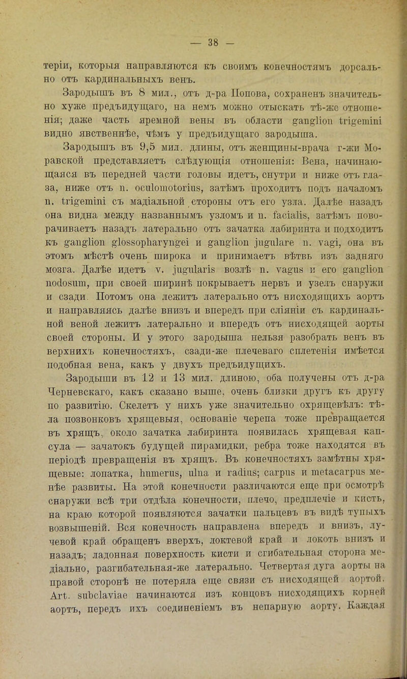 теріи, которыя направляются къ своимъ конечностямъ дорсаль- ио отъ кардинальБыхъ венъ. Зародышъ въ 8 мил., отъ д-ра Попова, сохраненъ значитель- но хул{е предъидущаго, на немъ можно отыскать тѣ-жс отноше- нія; даже часть яремной вены въ области ^ап^Иоп Ігі^етіпі видно явственнѣе, чѣмъ у предъидущаго зародыша. Зародышъ въ 9,5 мил. длины, отъ женщины-врача г-жи Мо- равской представляетъ слѣдующія отношенія: Вена, начинаю- щаяся въ передней части головы идетъ, снутри и ниже отъ гла- за, ниже отъ п. осиіотоіогіиз, затѣмъ проходптъ подъ началомъ п. 1;ГІ§-етіііі съ мадіальной стороны отъ его узла. Далѣе назадъ она видна между названнымъ узломъ и п. Іасіаііз, затѣмъ пово- рачиваетъ назадъ латерально отъ зачатка лабиринта и подходить къ ё'апё'Иоп ^І0880р1іагуп§'еі и §'ап§-1іоп іи^иіаге п. ѵа^і, она въ этомъ мѣстѣ очень широка и принимаетъ вѣтвь изъ задняго мозга. Далѣе идетъ ѵ. ^іі^піагій возлѣ п. ѵа§и8 и его ^ап^ііоп посіовпт, при своей ширинѣ покрываетъ нервъ и узелъ снаружи и сзади. Потомъ она лежитъ латерально отъ нисходящихъ аортъ и направляясь далѣе внизъ и впередъ при сліяніи съ кардиналь- ной веной лежитъ латерально и впередъ отъ нисходящей аорты своей стороны. И у этого зародыша нельзя разобрать венъ въ верхнихъ конечностяхъ, сзади-же плечеваго сплетенія имѣется подобная вена, какъ у двухъ предъидущихъ. Зародыши въ 12 и 13 мил. длиною, оба получены отъ д-ра Черневскаго, какъ сказано выше, очень б.іизки другъ къ другу по развитію. Скелетъ у нихъ уже значительно охрящевѣлъ: тѣ- ла позвонковъ хрящевыя, основаніе черепа тоже превращается въ хрящъ, около зачатка лабиринта появилась хрящевая кап- сула — зачатокъ будущей пирамидки, ребра тоже находятся въ періодѣ превращенія въ хрящъ. Въ конечностяхъ замѣтны хря- щевые: лопатка, Ьптеги», иіпа и гасііііз; сагрив и теіасагриз ме- нѣе развиты. На этой конечности различаются еще при осмотрѣ снаружи всѣ три отдѣла конечности, плечо, предплечіе и кисть, на краю которой появляются зачатки пальцевъ въ видѣ тупыхъ возвышеній. Вся конечность направлена впередъ и внизъ, лу- чевой край обращенъ вверхъ, локтевой край и локоть внизъ и назадъ; ладонная поверхность кисти и сгибательная сторона ме- діально, разгибательная-же латерально. Четвертая дуга аорты на правой сторонѣ не потеряла еще связи съ нйсходяпі,ой аортой. АѵЬ. 8иЪс1аѵіаѳ начинаются изъ концовъ нисходяп^ихъ корней аортъ, передъ ихъ соединеніемъ въ непарную аорту. Каждая