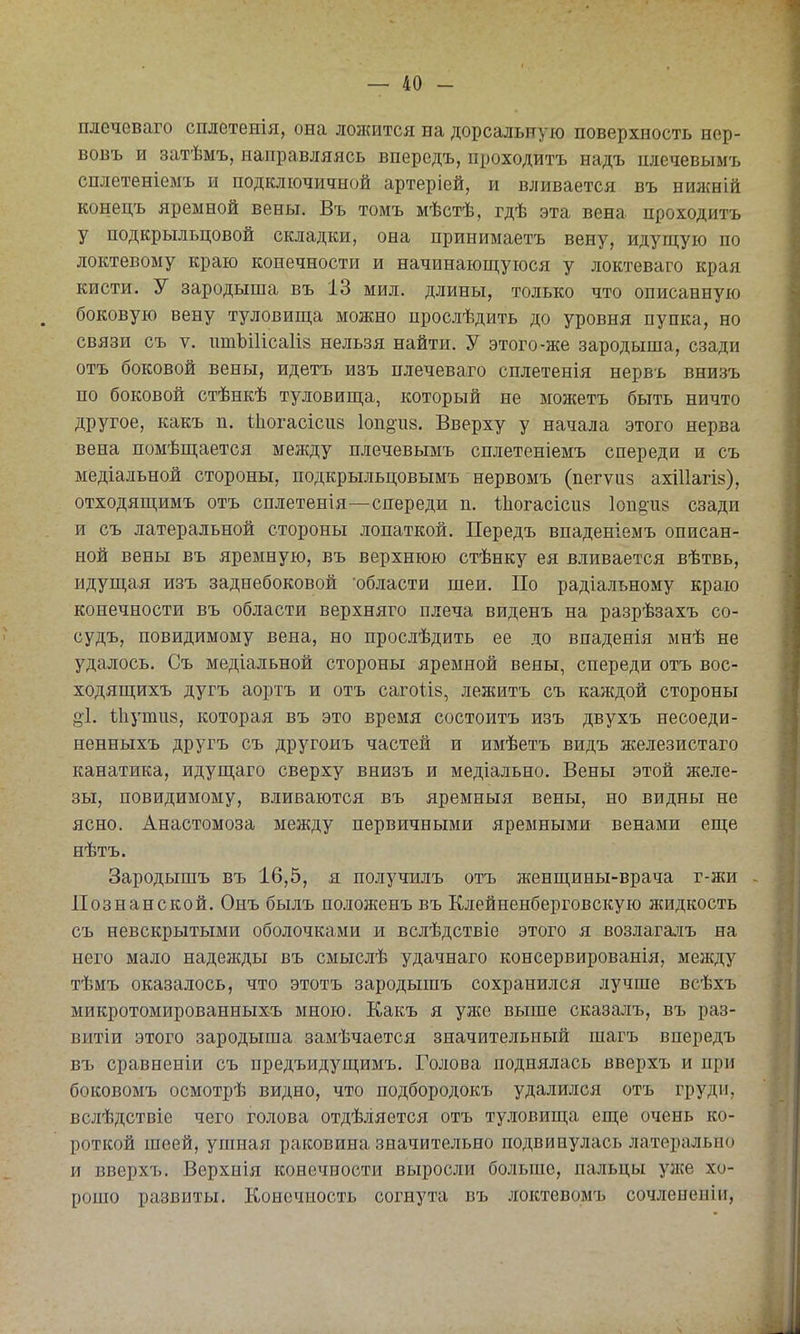 плечеваго сплетенія, она ложится на дорсальную поверхность нер- вовъ и затѣмъ, направляясь впередъ, проходитъ надъ шіечевымъ сплетеніемъ и подключичной артеріей, и вливается въ нижній конецъ яремной вены. Въ томъ мѣстѣ, гдѣ эта вена проходитъ у подкрыльцовой складки, она принимаетъ вену, идущую по локтевому краю конечности и начинающуюся у локтеваго края кисти. У зародыша въ 13 мил. длины, только что описанную боковую вену туловища можно прослѣдить до уровня пупка, но связи съ V. птЪіИсаІій нельзя найти. У этого-же зародыша, сзади отъ боковой вены, идетъ изъ плечеваго сплетенія нервъ внизъ по боковой стѣнкѣ туловища, который не можетъ быть ничто другое, какъ п. Ііюгасісиз 1оп§и8. Вверху у начала этого нерва вена помѣщается между плечевымъ сплетеніемъ спереди и съ медіальной стороны, подкрыльцовымъ нервомъ (пегѵпз ахШагіз), отходящимъ отъ сплетенія—спереди п. •Ыіогасісий 1оп§-и8 сзади и съ латеральной стороны лопаткой. Передъ впаденіемъ описан- ной вены въ яремную, въ верхнюю стѣнку ея вливается вѣтвь, идущая изъ заднебоковой 'области шеи. По радіалъному краю конечности въ области верхняго плеча виденъ на разрѣзахъ со- судъ, повидимому вена, но прослѣдить ее до впаденія мнѣ не удалось. Съ медіальной стороны яремной вены, спереди отъ вос- ходящихъ дугъ аортъ и отъ сагоііз, лежитъ съ каждой стороны оі. Іііутпз, которая въ это время состоитъ изъ двухъ несоеди- ненныхъ другъ съ другоиъ частей и имѣетъ видъ железистаго канатика, идущаго сверху внизъ и медіально. Вены этой желе- зы, повидимому, вливаются въ яремныя вены, но видны не ясно. Анастомоза между первичными яремными венами еще нѣтъ. Зародышъ въ 16,5, я получилъ отъ женщины-врача г-жи - Познанской. Онъ былъ положенъ въ Клейненберговскую жидкость съ невскрытыми оболочками и вслѣдствіе этого я возлага.ііъ на него мало надежды въ смыслѣ удачнаго консервированія, между тѣмъ оказалось, что этотъ зародышъ сохранился лучше всѣхъ микротомированныхъ мною. Какъ я уже выше сказа.ііъ, въ раз- витіи этого зародыша замѣчается значительный шагъ впередъ въ сравненіи съ предъидущимъ. Голова поднялась вверхъ и при боковомъ осмотрѣ видно, что подбородокъ удалился отъ груди, вслѣдствіе чего голова отдѣляется отъ ту.иовища еще очень ко- роткой шеей, ушная раковина значительно подвинулась латерально и вверхъ. Верхнія конечности выросли больше, пальцы уже хо- рошо развиты. Конечность согнута въ локтевомъ сочлененіи,