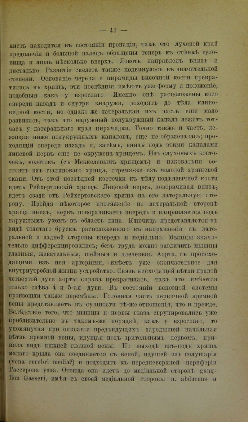 кисть находится въ состояніи пронаціи, такъ что лучевой край предплечія и большой палецъ обращены теперь къ стѣикѣ туло- вища и лишь нѣсколько вверхъ. Локоть направлеыъ внизъ и дистально Развитіе скелета такясе подвинулось въ значительной степени. Основаніе черепа и пирамиды височной кости превра- тились въ хрящъ, эти послѣднія имѣютъ уже форму и положеніе, подобныя какъ у взрослаго Именно онѣ расположены косо спереди назадъ и снутри кнаружи, доходятъ до тѣла клино- видной кости, но одвако же латеральная ихъ часть еще мало развилась, такъ что наружный полукружный каналъ лежитъ тот- часъ у латеральнаго края пирамидки. Точно также и часть, ле- жащая ниже полукружныхъ каналовъ, еще не образовалась; про- ходящій спереди назадъ и, затѣмъ, внизъ подъ этими каналами лицевой нервъ еще не окруженъ хрящемъ. Изъ слуховыхъ косто- чекъ, молотокъ (съ Меккелевымъ хрящемъ) и наковальня со- стоятъ изъ гіалиноваго хряща, стремя-же изъ молодой хрящевой ткани. Отъ этой послѣдней косточки къ тѣлу подъязычной кости идетъ Рейхертовскій хрящъ. Лицевой нервъ, поворачивая внизъ, идетъ сзади отъ Рейхертовскаго хряща на его латеральную сто- рону. Пройдя нѣкоторое протяжеяіе по латеральной сторонѣ хряща внизъ, нервъ поворачиваетъ впередъ и направляется подъ наружнымъ ухомъ въ область лица. Ключица представляется въ видѣ толстаго бруска, расположеннаго въ направленіи съ лате- ральной и задней стороны впередъ и медіально. Мышцы значи- тельно дифференцировались; безъ труда можно различить мышцы глазныя, жевательныя, шейныя и плечевыя. Аорта, съ происхо- дяпціми изъ нея артеріями, имѣетъ уже окончательное для внутриутробной жизни устройство. Связь нисходящей вѣтви правой четвертой дуги аорты справа прекратилась, такъ что имѣются только слѣва 4 и 5-ая дуги. Въ состояніи венозной системы произошли также перемѣны. Головная часть первичной яремной вены представляетъ въ сущности тѣ-же отношенія, что и прелсде. Вслѣдствіе того, что мышцы и нервы глаза сгрупировались уже приблизительно въ такомъ-же порядкѣ, какъ у взрослаго, то упомянутая при ошісаніи предъидущихъ зародышей начальная вѣтвь яремной вены, идущая подъ зрительнымъ нервомъ, при- няла видъ нижней глазной вены. По выходѣ изъ-подъ хряпі,а малаго крыла она соединяется съ веной, идупі;ей изъ полупіарія (ѵепа сеге1)гі тесііа?) и подходитъ къ перодисверхией тіерифсріи Гассерова узла. Отсюда она идетъ цо медіальной стороиі. ^'аи';- Иоп Оаььегі, имѣя съ своей медіальной стороны п. аЬіІисепй и