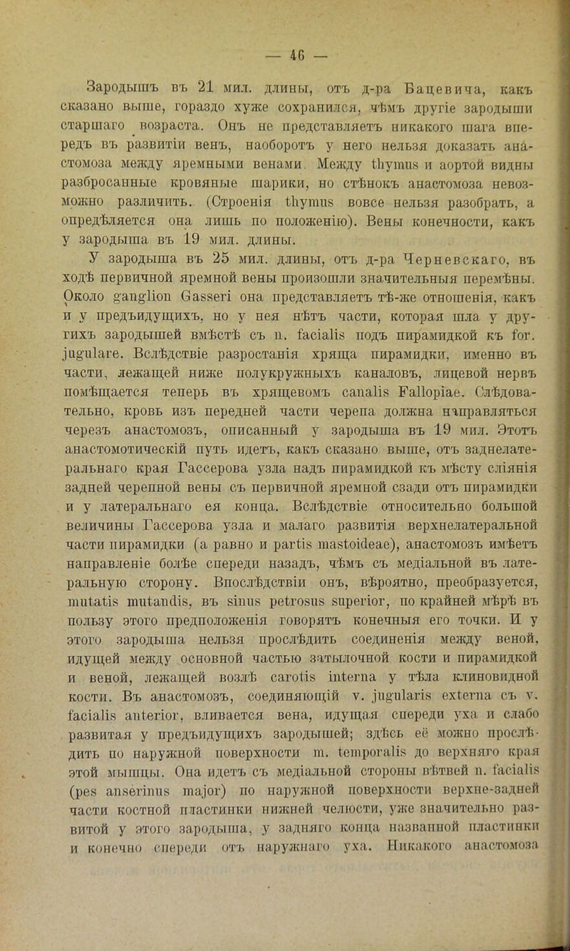 Зародышъ въ 21 мил. длины, отъ д-ра Бацевича, какъ сказано выше, гораздо хуже сохранился, чѣмъ другіе зародыши старшаго возраста. Онъ не представляетъ никакого шага впе- редъ въ развитіи венъ, наоборотъ у него нельзя доказать ана- стомоза между яремными венами. Между іііути» и аортой видны разбросанные кровяные шарики, но стѣнокъ анастомоза невоз- можно различить. (Строенія іііутив вовсе нельзя разобрать, а опредѣляется она лишь по положенію). Вены конечности, какъ у зародыша въ 19 мил. длины. У зародыша въ 25 мил. длины, отъ д-ра Черневскаго, въ ходѣ первичной яремной вены произошли значительныя переліѣны. Около ё'ап^'Иоп Сайвегі она представляетъ тѣ-же отношенія, какъ и у предъидушіихъ, но у нея нѣтъ части, которая шла у дру- гихъ зародышей вмѣстѣ съ п. і'асіа1І8 подъ пирамидкой къ іог. ,]11^и1аге. Вслѣдствіе разростанія хряш;а пирамидки, именно въ части, лежащей нии^е полукружныхъ каналовъ, лицевой нервъ помѣш;ается теперь въ хрящевомъ саиа1І8 Гаііоріае. Слѣдова- тельно, кровь изъ передней части черепа должна направляться черезъ анастомозъ, описанный у зародыша въ 19 мил. Этотъ анастомотическій путь идетъ, какъ сказано выше, отъ заднелате- ральнаго края Гассерова узла надъ пирамидкой къ мѣсту сліянія задней черепной вены съ первичной яремной сзади отъ пирамидки и у латеральнаго ея конца. Вслѣдствіе относительно большой величины Гассерова узла и малаго развитія верхнелатеральной части пирамидки (а равно и рагІІ8 тавіоісіеае), анастомозъ имѣетъ направлен!е болѣе спереди назадъ, чѣмъ съ медіальной въ лате- ральную сторону. Впослѣдствіи онъ, вѣроятно, преобразуется, тиіаѣів тиіапсіів, въ віпив реіговпй еирегіог, по крайней мѣрѣ въ пользу этого предположенія говорятъ конечныя его точки. И у этого зародыша нельзя прослѣдить соединенія между веной, идущей между основной частью затылочной кости и пирамидкой и веной, лежащей возлѣ сагоіій іпіегпа у тѣла клиновидной кости. Въ анастомозъ, соединяющій ѵ. ]'и§и1агІ8 ехіегпа съ ѵ. ^асіаіік апіегіог, вливается вена, идущая спереди уха и слабо развитая у предъидущихъ зародышей; здѣсь её можно прослѣ- дить по наружной поверхности т. іеіпрогаіі» до верхняго края этой мышцы. Она идетъ съ медіальной стороны вѣтвей и. &сіа1І8 (ре8 ап8ёгти8 та^ог) по наружной поверхности верхне-задней части костной пластинки нижней челюсти, уіке значительно раз- витой у этого зародыша, у задняго конца названной пластинки и конечно спереди отъ ыарулсиаго уха. Никакого анастомоза