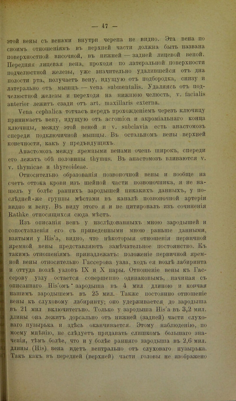 этой вены съ венами внутри черепа не видно. Эта вена по своимъ отношеніямъ въ верхней части должна быть названа поверхностной височной, въ ншкней — задней лицевой веной. Передняя лицевая вена, проходя по латеральной поверхности подчелюстной железы, уже значительно удалившейся отъ дна полости рта, получаетъ вену, идущую отъ подбородка, снизу и латерально отъ мышцъ — ѵепа 8иЬтепіа1І8. Удаляясь отъ под- челюстной железы и переходя на нижнюю челюсть, ѵ. Іасіаіів ап^егіог лежитъ сзади отъ агі. тахШагіз ехіегпа. Ѵепа серЬаІіса тотчасъ передъ прохожденіемъ черезъ ключицу принимаетъ вену, идущую отъ асготіоп и акроміальнаго конца ключицы, между этой веной и ѵ. 8пЬс1аѵіа есть анастомозъ спереди подключичной мышцы. Въ остальномъ вены верхней конечности, какъ у предъидущихъ. Анастомозъ между яремными венами очень широкъ, спереди его леліатъ обѣ половины ѣііупш». Въ анастомозъ вливаются ѵ. V. ІЬутісае и іЬугеоМеае. Относительно образованія позвоночной вены и вообще на счетъ оттока крови изъ шейной части позвоночника, я не на- шелъ у бо.ііѣе раннихъ зародышей никакихъ данныхъ, у по- слѣдней-же группы мѣстами въ каналѣ позвоночной артеріи видно и вену. Въ виду этого я и не цитировалъ изъ сочиненія Каѣііке относящихся сюда мѣстъ. Изъ описанія венъ у изслѣдованныхъ мною зародышей и сопоставленія его съ приведенными мною раньше данными, взятыми у НІ8'а, видно, что нѣкоторыя отношенія первичной яремной вены представляютъ замѣчательное постоянство. Къ такимъ отношеніямъ принадлежатъ: положеніе первичной ярем- ной вены относительно Гассерова у.зла, ходъ ея возлѣ лабиринта и оттуда возлѣ узловъ IX и X пары. Отношеніе вены къ Гас- серову узлу остается совершенно одинаковымъ, начиная съ описаннаго Ша'омъ * зародыша въ 4 мил длиною и кончая нашимъ зародышемтэ въ 25 мил. Также постоянно отнопіеніе вены къ слуховому лабиринту; оно удерживается до зародыша въ 21 мил включитеігьно. Только у зародыша НІ8'а въ 3,2 мил. длины (ша лежитъ дорсально отъ нижней (задней) части слухо- ваго пузырька и здѣсь оканчивается. Этому наблюденію, по моему мнѣнію, не слѣдуетъ придавать слишкомъ большаго зиа- ченія, тѣмъ болѣе, что и у болѣе ранняго зародыпіа въ 2,6 мил. длины (Ыіх). вена идетъ вентрально отъ слуховаго пузырька. Такъ как'ь въ передней (верхней) части головы не изіюражоно