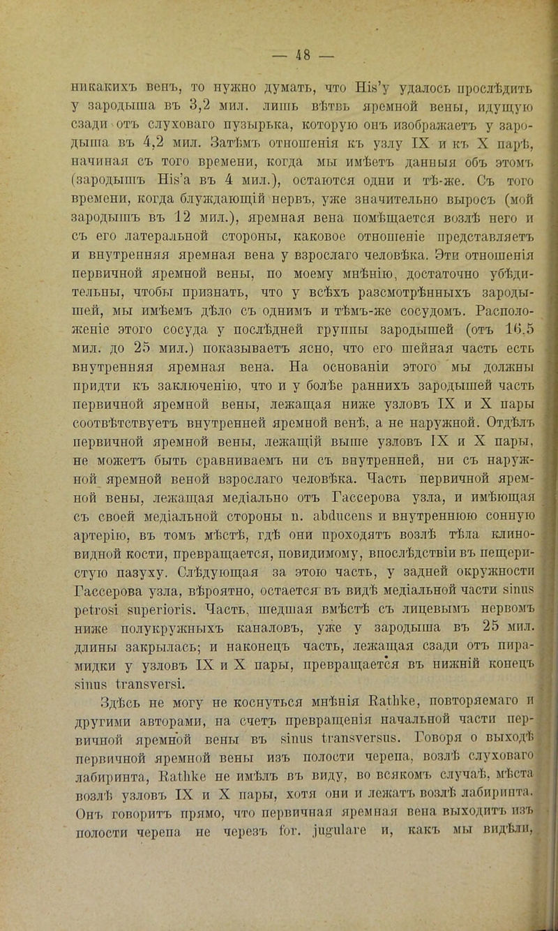 никакихъ веиъ, то нужно думать, что Ша'у удалось іірослѣдить у зародыша въ 3,2 мил. лить вѣтвь яремной вены, идущую сзади отъ слуховаго пузырька, которую оиъ изображаетъ у заро- дыша въ 4,2 мил. Затѣм7і отиошенія къ узлу IX и къ X парѣ, начиная съ того времени, когда мы имѣетъ данныя объ этом'ь (зародышъ НІ8'а въ 4 мил.), остаются одни и тѣ-же. Съ того времени, когда блуждающій нервъ, уже значительно выросъ (мой зародышъ въ 12 мил.), яремная вена помѣщается возлѣ него и съ его латеральной стороны, каковое отношеніе представляетъ и внутренняя яремная вена у взрослаго человѣка. Эти отношенія первичной яремной вены, по моему мнѣнію, достаточно убѣди- тельны, чтобы признать, что у всѣхъ разсмотрѣнныхъ зароды- шей, мы имѣемъ дѣло съ однимъ и тѣмъ-же сосудомъ. Располо- женіе этого сосуда у послѣдней группы зародышей (отъ 16.5 мил. до 25 мил.) показываетъ ясно, что его шейная часть есть внутренняя яремная вена. На основаніи этого мы должны придти къ заключенію, что и у болѣе раннихъ зародышей часть первичной яремной вены, лежапі,ая ниже узловъ IX и X пары соотвѣтствуетъ внутренней яремной венѣ, а не наружной. Отдѣлъ первичной яремной вены, лежаш;ій выше узловъ IX и X пары, не можетъ быть сравниваемъ ни съ внутренней, ни съ нарз^ж- ной яремной веной взрослаго человѣка. Часть первичной ярем- ной вены, лежащая медіально отъ Гассерова узла, и имѣющая съ своей медіальной стороны п. аЪйисепв и внутреннюю сонную артерію, въ томъ мѣстѣ, гдѣ они проходятъ возлѣ тѣла клино- видной кости, превращается, повидимому, впослѣдствіи въ пещери- стую пазуху. Слѣдующая за этою часть, у задней окружности Гассерова узла, вѣроятно, остается въ видѣ медіальной части зіпив ре+.го8І 8ирегіогІ8. Часть, шедшая вмѣстѣ съ лицевымъ нервомъ ишіе полукружныхъ каналовъ, уже у зародыша въ 25 мил. длины закрылась; и наконецъ часть, лежащая сзади отъ пира- мидки у узловъ IX и X пары, превращается въ нижній конецъ 8Іпи8 1тап8ѵег8І. Здѣсь не могу не коснуться мнѣнія ЕаУіке, повторяемаго и другими авторами, на счетъ превращения начальной части пер- вичной яремной вены въ 8Іпи8 1,гап8ѵег8іі8. Говоря о выходѣ первичной яремной вены изъ полости черепа, возлѣ слуховаго лабиринта, ЕаОіке не имѣлъ въ виду, во всякомъ случаѣ, мѣста возлѣ узловъ IX и X пары, хотя они и лежатъ возлѣ лабиринта. Онъ говоритъ прямо, что первичная яремная вена выходитъ изъ полости черепа не черезъ Іог. .іиеиіаге и, какъ мы вид'Ьлп,