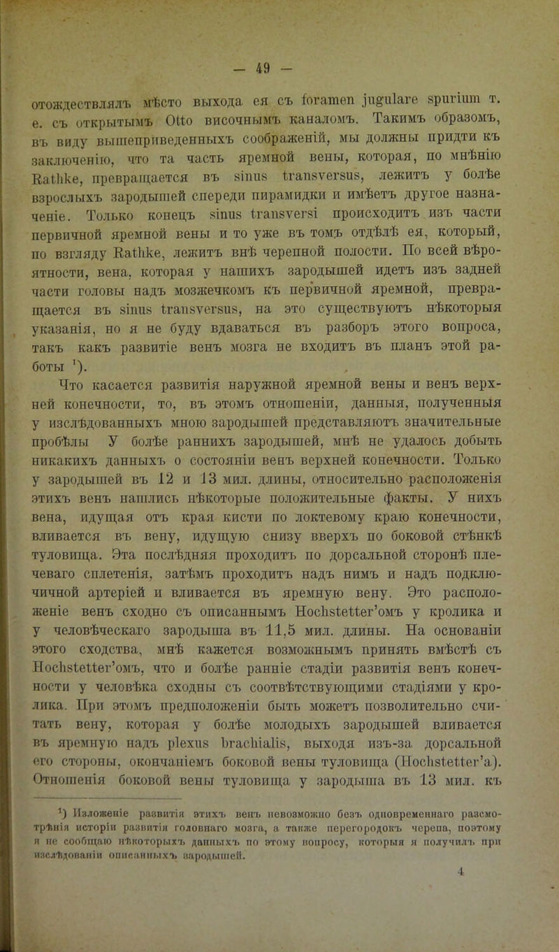 отождествлялъ мѣсто выхода ея съ іогатѳп .іи^іііаге зригіит т. е. съ открытымъ 0(1о височнымъ каналомъ. Такимъ образомъ, въ виду вышеприведенныхъ соображеній, мы должны придти къ заключеніго, что та часть яремной вены, которая, по мнѣнііо ЕаИіке, превращается въ 8Ііиі8 ігапвѵегзие, лежитъ у болѣе взрослыхъ зародышей спереди пирамидки и имѣетъ другое назна- ченіе. Только конецъ яіпив 1гап8ѵегі=^і происходитъ изъ части первичной яремной вены и то уже въ том?, отдѣлѣ ея, который, по взгляду Еаіііке, лежитъ внѣ черепной полости. По всей вѣро- ятности, вена, которая у нашихъ зародышей идетъ изъ задней части головы надъ мозжечкомъ къ первичной яремной, превра- щается въ 8Іпи8 1гап8ѵег8и8, на это существуютъ нѣкоторыя указанія, но я не буду вдаваться въ разборъ этого вопроса, такъ какъ развитіе венъ мозга не входитъ въ планъ этой ра- боты Что касается развитія наружной яремной вены и венъ верх- ней конечности, то, въ этомъ отношеніи, данныя, полученныя у изслѣдованныхъ мною зародышей представляютъ значительные пробѣлы У болѣе раннихъ зародышей, мнѣ не удалось добыть никакихъ данныхъ о состояніи венъ верхней конечности. Только у зародышей въ 12 и ІЗ мил. длины, относительно располоясенія этихъ венъ нашлись нѣкоторые положительные факты. У нихъ вена, идущая отъ края кисти по локтевому краю конечности, вливается въ вену, идущую снизу вверхъ по боковой стѣнкѣ туловища. Эта послѣдняя проходитъ по дорсальной сторонѣ пле- чеваго сплетенія, затѣмъ проходитъ надъ нимъ и надъ подклю- чичной артеріей и вливается въ яремную вену. Это располо- женіе венъ сходно съ описаннымъ Нос1і8Ііеиег'омъ у кролика и у человѣческаго зародыша въ 11,5 мил. длины. На основаніи этого сходства, мнѣ кажется возможнымъ принять вмѣстѣ съ Нос1і8Іе11ег'омъ, что и болѣе ранніе стадіи развитія венъ конеч- ности у человѣка сходны съ соотвѣтствующими стадіями у кро- лика. При этомъ предположеніи быть можетъ позволительно счи- тать вену, которая у болѣе молодыхъ зародышей вливается въ яремную надъ ріехіій Ъгас1иа1І8, выходя изъ-за дорсальной его стороны, окончапіемъ боковой вены туловища (Нос1і8ѣеи.ег'а). Отношенія боковой вены туловища у зародыша въ 13 мил. къ Изложевіе раввитія этихъ веііъ певовмоишо безъ одиовременнаго разсмо- трѣиія исторіи развитія головнаго мозга, а также персгородокъ черепа, поэтому я не соо6п^аIО ііѣкоторыхъ даііпьтхъ по втому вопросу, которыя я получилі. при изслѣдопапіи опипянпыхъ :!!і|)пді.ііііей. 4