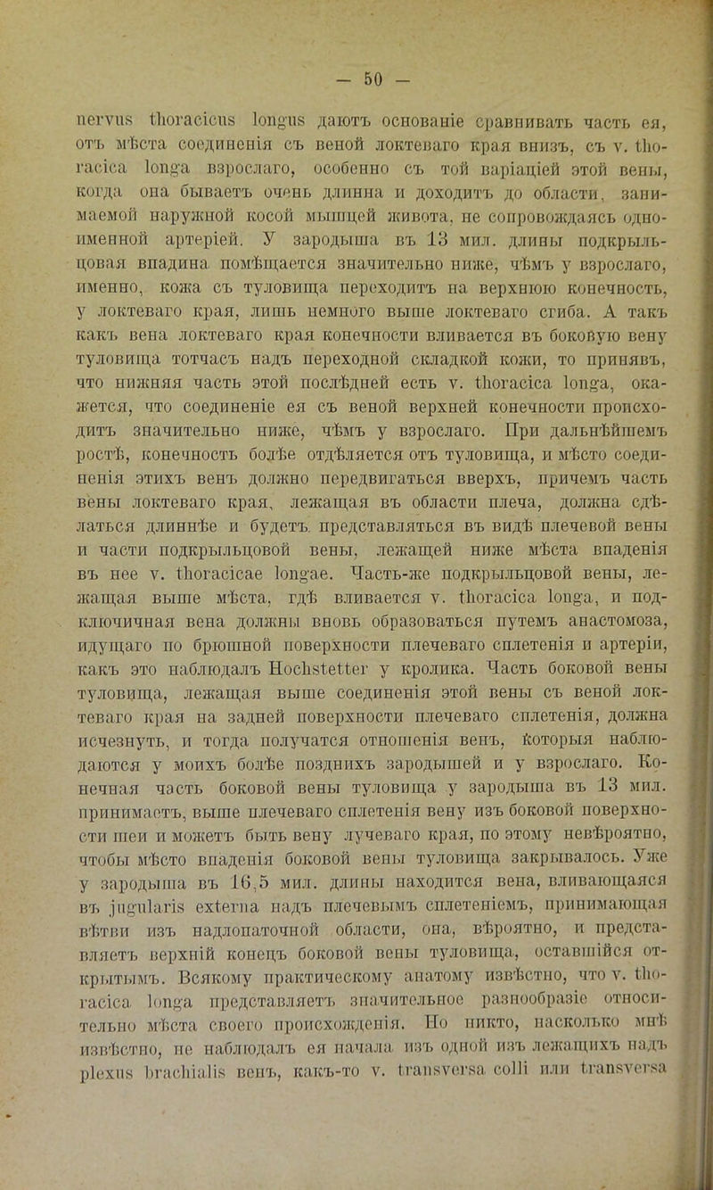 пегѵп» Іііогасісий Іопоив даютъ основаніе сравнивать часть ея, отъ мѣста соединеыія съ веной локтеваго края внизъ, съ ѵ. Іію- гасіса 1опо-а взрослаго, особенно съ той варіаціей этой вены, когда она бываетъ очень длинна и доходитъ до области, зани- маемой наружной косой мышцей живота, не сопровождаясь одно- именной артеріей. У зародыша въ 13 мил. длины подкрыль- цовая впадина помѣш;ается значительно ниже, чѣмъ з'' взрослаго, именно, кожа съ туловища переходитъ на верхнюю конечность, у локтеваго края, лишь немного выше локтеваго сгиба. А такъ какъ вена локтеваго края конечности вливается въ бокопую вену туловиш,а тотчасъ надъ переходной складкой кожи, то принявъ, что ниніняя часть этой послѣдней есть ѵ. Ііюгасіса Іопё^а, ока- жется, что соединеніе ея съ веной верхней конечности происхо- дитъ значительно ниже, чѣмъ у взрослаго. При дальнѣйгаемъ ростѣ, конечность болѣе отдѣляется отъ туловиш,а, и мѣсто соеди- пенія этихъ венъ должно передвигаться вверхъ, причемъ часть вены локтеваго края, лежащая въ области плеча, должна сдѣ- латься длиннѣе и будетъ. представляться въ видѣ плечевой вены и части подкрыльцовой вены, лежащей нин{е мѣста впаденія въ нее V. Іііогасісае Іодоае. Часть-же подкрыльцовой вены, ле- }кащая выше мѣста, гдѣ вливается ѵ. Іііогасіса 1оп§а, и под- ключичная вена должны вновь образоваться путемъ анастомоза, идущаго по брюшной поверхности плечеваго сплетенія и артеріи, какъ это иаблюдалъ Нос1і8І.еіѣег у кролика. Часть боковой вены туловища, лежащая выше соединенія этой вены съ веной лок- теваго края на задней поверхности плечеваго сплетенія, должна исчезнуть, и тогда получатся отношенія венъ, йоторыя наблю- даются у моихъ болѣе позднихъ зародышей и у взрослаго. Ко- нечная часть боковой вены туловища у зародыша въ 13 мил, принимаетъ, выше плечеваго сплетенія вену изъ боковой поверхно- сти піеи и мол{етъ быть вену лучеваго края, по этому невѣроятно, чтобы мѣсто впаденія боковой вены туловища закрывалось. Уже у зародыша въ 16,5 мил. длины находится вена, вливающаяся въ .Іи8-и1агі8 ехіегпа надъ плечевымъ сплетеніемъ, принимающая вѣтви изъ надлопаточной области, она, вѣроятно, и предста- вляетъ верхній конецъ боковой вены туловища, оставпіійся от- крытымъ. Всякому практическому анатому извѣстпо, что ѵ. іііо- і'асіса Іопда представляетъ зпачитсльиоо разиообразіе относи- тельно мѣста своего происхождсиія. Но никто, насколько мнѣ изпѣстпо, не наблюдалъ ея начала изъ одной изъ лежащихъ иадъ р1ехіі8 Ъгасіііаіія венъ, какъ-то ѵ. ігаияѵегяа соІИ или Ігапяѵег.ча